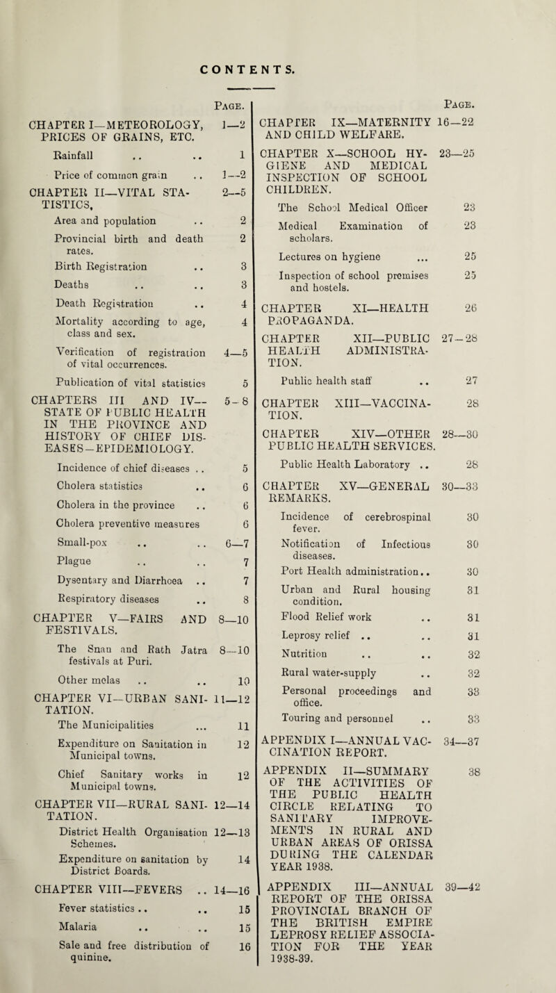 CONTENTS Page. CHAPTER I—METEOROLOGY, 1—2 PRICES OF GRAINS, ETC. Rainfall .. .. 1 Price of common grain . . 1 —2 CHAPTER II—VITAL STA- 2—5 TISTIC3, Area and population .. 2 Provincial birth and death 2 rates. Birth Registration .. 3 Deaths .. .. 3 Death Registration .. 4 Mortality according to age, 4 class and sex. Verification of registration 4—5 of vital occurrences. Publication of vital statistics 5 CHAPTERS III AND IV— 5-8 STATE OF PUBLIC HEALTH IN THE PROVINCE AND HISTORY OF CHIEF DIS¬ EASES-EPIDEMIOLOGY. Incidence of chief diseases .. 5 Cholera statistics .. 6 Cholera in the province .. 6 Cholera preventive measures 6 Small-pox .. .. 6—7 Plague .. . . 7 Dysentary and Diarrhoea .. 7 Respiratory diseases .. 8 CHAPTER V—FAIRS AND 8—10 FESTIVALS. The Snau and Rath Jatra 8—10 festivals at Puri. Other melas .. .. 10 CHAPTER VI—URBAN SANI- 11—12 TATION. The Municipalities ... 11 Expenditure on Sanitation in 12 Municipal towns. Chief Sanitary works in 12 Municipal towns. CHAPTER VII—RURAL SANI- 12—14 TATION. District Health Organisation 12—13 Schemes. Expenditure on sanitation by 14 District Boards. CHAPTER VIII—FEVERS .. 14—16 Fever statistics .. .. 15 Malaria .. .. 15 Sale and free distribution of 16 quinine. Page. CHAPTER IX—MATERNITY 16—22 AND CHILD WELFARE. CHAPTER X—SCHOOL HY- 23—25 GIENE AND MEDICAL INSPECTION OF SCHOOL CHILDREN. The School Medical Officer 23 Medical Examination of 23 scholars. Lectures on hygiene ... 25 Inspection of school premises 25 and hostels. CHAPTER XI—HEALTH 26 PxlOPAGANDA. CHAPTER XII—PUBLIC 27-28 HEALTH ADMINISTRA¬ TION. Puhlic health staff .. 27 CHAPTER XIII—VACCINA- 28 TION. CHAPTER XIV—OTHER 28—30 PUBLIC HEALTH SERVICES. Public Health Laboratory .. 28 CHAPTER XV—GENERAL 30—33 REMARKS. Incidence of cerebrospinal 30 fever. Notification of Infectious 30 diseases. Port Health administration.. 30 Urban and Rural housing 81 condition. Flood Relief work .. 31 Leprosy relief .. .. 31 Nutrition .. .. 32 Rural water-supply .. 32 Personal proceedings and 33 office. Touring and personnel 33 APPENDIX I—ANNUAL VAC- 34—37 CINATION REPORT. APPENDIX II—SUMMARY 38 OF THE ACTIVITIES OF THE PUBLIC HEALTH CIRCLE RELATING TO SANITARY IMPROVE¬ MENTS IN RURAL AND URBAN AREAS OF ORISSA DUPING THE CALENDAR YEAR 1938. APPENDIX III—ANNUAL 39—42 REPORT OF THE ORISSA PROVINCIAL BRANCH OF THE BRITISH EMPIRE LEPROSY RELIEF ASSOCIA¬ TION FOR THE YEAR 1938-39.