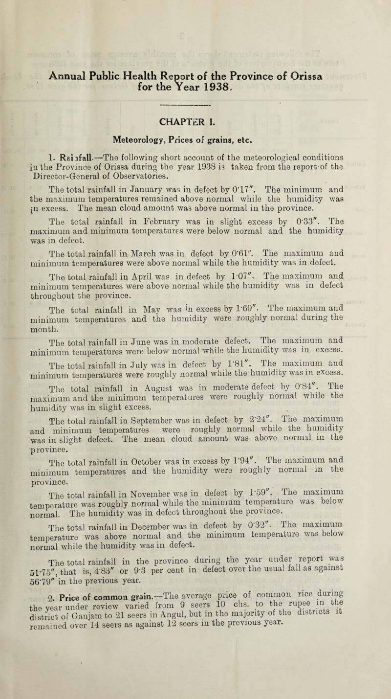 Annual Public Health Report of the Province of Orissa for the Year 1938. CHAPTER I. Meteorology, Prices of grains, etc. 1. Rainfall-—The following short account of the meteorological conditions in the Province of Orissa during the year 1938 is taken from the report of the Director-General of Observatories. The total rainfall in January was in defect by 0T7. The minimum and the maximum temperatures remained above normal while the humidity was jn excess. The mean cloud amount was above normal iu the province. The total rainfall in. February was in slight excess by 0'33. The maximum and minimum temperatures were below normal and the humidity was in defect. The total rainfall in March was in defect by 0‘61. The maximum and minimum temperatures were above normal while the humidity was in defect. The total rainfall in April was in defect by 1'07. The maximum and minimum temperatures were above normal while the humidity was in defect throughout the province. The total rainfall in May was in excess by 1-69. The maximum and minimum temperatures and the humidity were roughly normal during the month. The total rainfall in June was in moderate defect. The maximum and minimum temperatures were below normal while the humidity was in excess. The total rainfall in July was in defect by F81. The maximum and minimum temperatures were roughly normal while the humidity was in excess. The total rainfall in August was in moderate defect by 0*84 ; The maximum and the minimum temperatures were roughly normal while the humidity was in slight excess. The total rainfall in September was in defect by 2'24. The maximum and minimum temperatures were roughly normal while the humidity was in slight defect. The mean cloud amount was above normal in the province. The total rainfall in October was in excess by 1'94. The maximum and minimum temperatures and the humidity were roughly normal in the province. The total rainfall in November was in defect by 1-59. The maximum temperature was roughly normal while the minimum temperature was below normal. The humidity was in defect throughout the province. The total rainfall in December was in defect by 0‘32'. The maximum temperature was above normal and the minimum temperature was below normal while the humidity was in defect. The total rainfall in the province during the year under report was 51-75 that is, 4’83 or 9*3 percent in defect over the usual fall as against 55-79 in the previous year. 2. Price of common grain.—The average price of common rice during the year under review varied from 9 seers 10 chs. to the rupee in the district of Ganjam to 21 seers in Angul, but in the majority of the districts it remained over 14 seers as against 12 seers in the previous year.