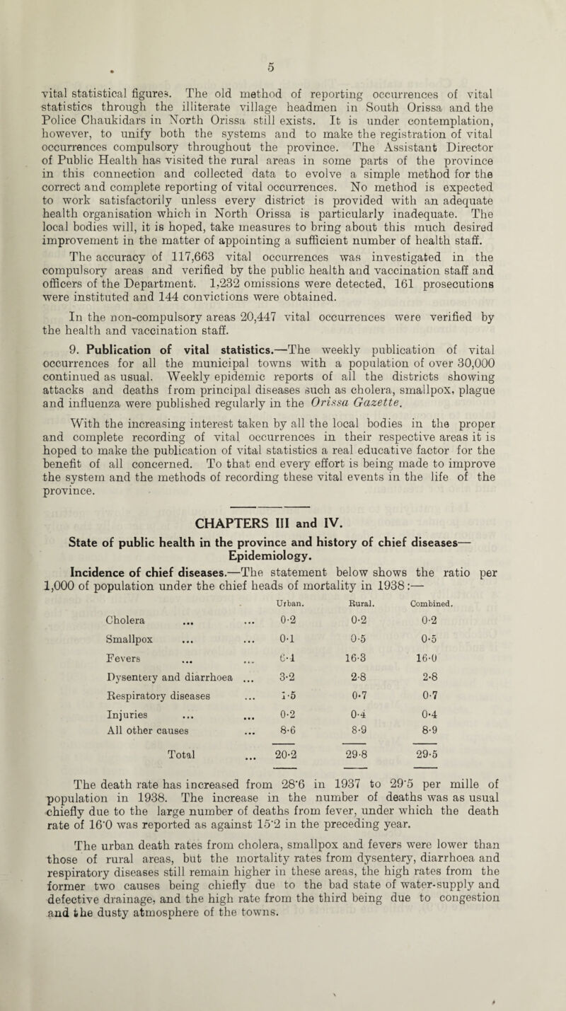 vital statistical figures. The old method of reporting occurrences of vital statistics through the illiterate village headmen in South Orissa and the Police Chaukidars in North Orissa still exists. It is under contemplation, however, to unify both the systems and to make the registration of vital occurrences compulsory throughout the province. The Assistant Director of Public Health has visited the rural areas in some parts of the province in this connection and collected data to evolve a simple method for the correct and complete reporting of vital occurrences. No method is expected to work satisfactorily unless every district is provided with an adequate health organisation which in North Orissa is particularly inadequate. The local bodies will, it is hoped, take measures to bring about this much desired improvement in the matter of appointing a sufficient number of health staff. The accuracy of 117,663 vital occurrences was investigated in the compulsory areas and verified by the public health and vaccination staff and officers of the Department. 1,232 omissions were detected, 161 prosecutions were instituted and 144 convictions were obtained. In the n on-compulsory areas 20,447 vital occurrences were verified by the health and vaccination staff. 9. Publication of vital statistics.—The weekly publication of vital occurrences for all the municipal towns with a population of over 30,000 continued as usual. Weekly epidemic reports of all the districts showing attacks and deaths from principal diseases such as cholera, smallpox, plague and influenza were published regularly in the Orissa Gazette. With the increasing interest taken by all the local bodies in the proper and complete recording of vital occurrences in their respective areas it is hoped to make the publication of vital statistics a real educative factor for the benefit of all concerned. To that end every effort is being made to improve the system and the methods of recording these vital events in the life of the province. CHAPTERS III and IV. State of public health in the province and history of chief diseases— Epidemiology. Incidence of chief diseases.—The statement below shows the ratio per 1,000 of population under the chief heads of mortality in 1938:— • Urban. Rural. Combined. Cholera 0-2 0-2 0-2 Smallpox 0-1 0-5 0*5 Fevers 6-4 16-3 16-0 Dysentery and diarrhoea ... 3-2 2-8 2-8 Respiratory diseases 1-5 0-7 0-7 Injuries 0-2 0-4 0-4 All other causes 8-6 8-9 8-9 Total 20-2 29-8 29-5 The death rate has increased from 28*6 in 1937 to 29'5 per mille of population in 1938. The increase in the number of deaths was as usual chiefly due to the large number of deaths from fever, under which the death rate of 16'0 was reported as against 15‘2 in the preceding year. The urban death rates from cholera, smallpox and fevers were lower than those of rural areas, but the mortality rates from dysentery, diarrhoea and respiratory diseases still remain higher in these areas, the high rates from the former two causes being chiefly due to the bad state of water-supply and defective drainage, and the high rate from the third being due to congestion and the dusty atmosphere of the towns. $