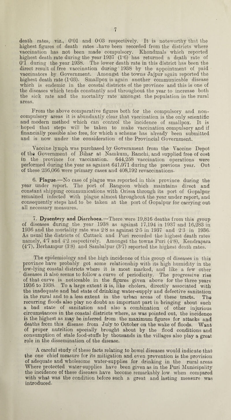 death rates, viz., O'Ol and 003 respectively. It is noteworthy that the highest figures of death rates .have been recorded from the districts where vaccination has not been made compulsory. Khondmals which reported highest death rate during the year 1937 (1'6) has returned a death rate of O'l during the year 1938. The lower death rate in this district has been the direct result of free vaccination during * 1938 by the appointment of paid vaccinators by Government. Amongst the towns Jajpur again reported the highest death rate (T03). Smallpox is again another communicable disease which is endemic in the coastal districts of the province and this is one of the diseases which tends constantly and throughout the year to increase both the sick rate and the mortality rate amongst the population in the rural areas. From the above comparative figures both for the compulsory and non- compulsory areas it is abundantly clear that vaccination is the only scientific and modem method which can control the incidence of smallpox. It is hoped that steps will be taken to make vaccination compulsory and if financially possible also free, for which a scheme has already been submitted and is now under the consideration of the Provincial Government. Vaccine lymph was purchased by Government from the Vaccine Depot of the Government of Bihar at Namkum, Ranchi, and supplied free of cost in the province for vaccination. 644,258 vaccination operations were performed during the year as against 641,971 during the previous year. Out of these 236,066 were primary cases and 408,192 revaccinations. 6. Plague.—No case of plague was reported in this province during the year under report. The port of Rangoon which maintains direct and constant shipping communications with Orissa through its port of Gopalpur remained infected with plague almost throughout the year under report, and consequently steps had to be taken at the port of Gopalpur for carrying out all necessary measures. 7. Dysentery and Diarrhoea.—There were 19,816 deaths from this group of diseases during the year 1938 as against 17,194 in 1937 and 16,283 in 1936 and the mortality rate was 2-8 as against 25 in 1937 and 2'3 in 1936. As usual the districts of Cuttack and Puri recorded the highest death rates namely, 4*7 and 4*2 respectively. Amongst the towns Puri (4'8), Kendrapara (4*7), Berhampur (3'8) and Sambalpur (3*7) reported the highest death rates. The epidemiology and the high incidence of this group of diseases in this province have probably got some relationship with its high humidity in the low-lying coastal districts where it is most marked, and like a few other- diseases it also seems to follow a curve of periodicity. The progressive rise of that curve is noticeable in the figures given above for the three years 1936 to 1938- To a large extent it is, like cholera, directly associated with the inadequate and bad state of drinking water-supply and defective sanitation in the rural and to a less extent in the urban areas of these tracts. The recurring floods also play no doubt an important part in bringing about such a bad state of sanitation and also a combination of other injurious circumstances in the coastal districts where, as was pointed out, the incidence is the highest as may be inferred from the maximum figures for attacks and deaths from this disease from July to October on the wake of floods. Want of proper nutrition specially brought about by the flood conditions and consumption of stale food-stuffs by thousands in the villages also play a great role in the dissemination of the disease. A careful study of these facts relating to bowel diseases would indicate that the one chief measure for its mitigation and even prevention is the provision of adequate and wholesome water-supplies for drinking in the rural areas Where protected water-supplies have been given as in the Puri Municipality the incidence of these diseases have become remarkably low when compared with what was the condition before such a great and lasting measure was introduced.