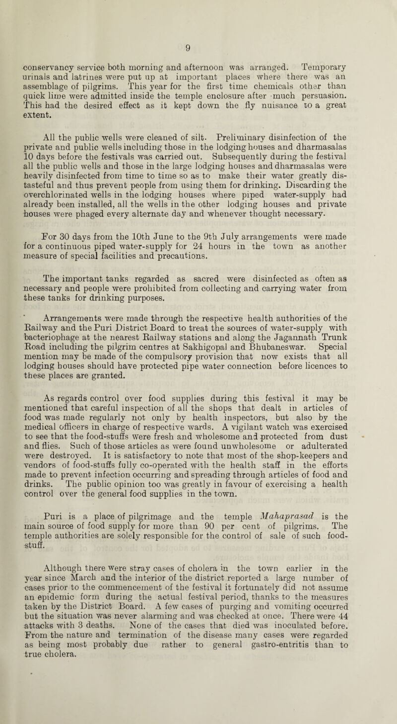 conservancy service both morning and afternoon was arranged. Temporary urinals and latrines were put up at important places where there was an assemblage of pilgrims. This year for the first time chemicals other than quick lime were admitted inside the temple enclosure after much persuasion. This had the desired effect as it kept down the fly nuisance to a great extent. All the public wells were cleaned of silt. Preliminary disinfection of the private and public wells including those in the lodging houses and dharmasalas 10 days before the festivals was carried out. Subsequently during the festival all the public wells and those in the large lodging houses and dharmasalas were heavily disinfected from time to time so as to make their water greatly dis¬ tasteful and thus prevent people from using them for drinking. Discarding the overchlorinated wells in the lodging houses where piped water-supply had already been installed, all the wells in the other lodging houses and private houses were phaged every alternate day and whenever thought necessary. For 30 days from the 10th June to the 9th July arrangements were made for a continuous piped water-supply for 24 hours in the town as another measure of special facilities and precautions. The important tanks regarded as sacred were disinfected as often as necessary and people were prohibited from collecting and carrying water from these tanks for drinking purposes. Arrangements were made through the respective health authorities of the Railway and the Puri District Board to treat the sources of water-supply with bacteriophage at the nearest Railway stations and along the Jagannath Trunk Road including the pilgrim centres at Sakhigopal and Bhubaneswar. Special mention may be made of the compulsory provision that now exists that all lodging bouses should have protected pipe water connection before licences to these places are granted. As regards control over food supplies during this festival it may be mentioned that careful inspection of all the shops that dealt in articles of food was made regularly not only by health inspectors, but also by the medical officers in charge of respective wards. A vigilant watch was exercised to see that the food-stuffs were fresh and wholesome and protected from dust and flies. Such of those articles as were found unwholesome or adulterated were destroyed. It is satisfactory to note that most of the shop-keepers and vendors of food-stuffs fully co-operated with the health staff in the efforts made to prevent infection occurring and spreading through articles of food and drinks. The public opinion too was greatly in favour of exercising a health control over the general food supplies in the town. Puri is a place of pilgrimage and the temple Mahaprasad is the main source of food supply for more than 90 per cent of pilgrims. The temple authorities are solely responsible for the control of sale of such food¬ stuff. Although there were stray cases of cholera in the town earlier in the year since March and the interior of the district reported a large number of cases prior to the commencement of the festival it fortunately did not assume an epidemic form during the actual festival period, thanks to the measures taken by the District Board. A few cases of purging and vomiting occurred but the situation was never alarming and was checked at once. There were 44 attacks with 3 deaths. None of the cases that died was inoculated before. From the nature and termination of the disease many cases were regarded as being most probably due rather to general gastro-entritis than to true cholera.