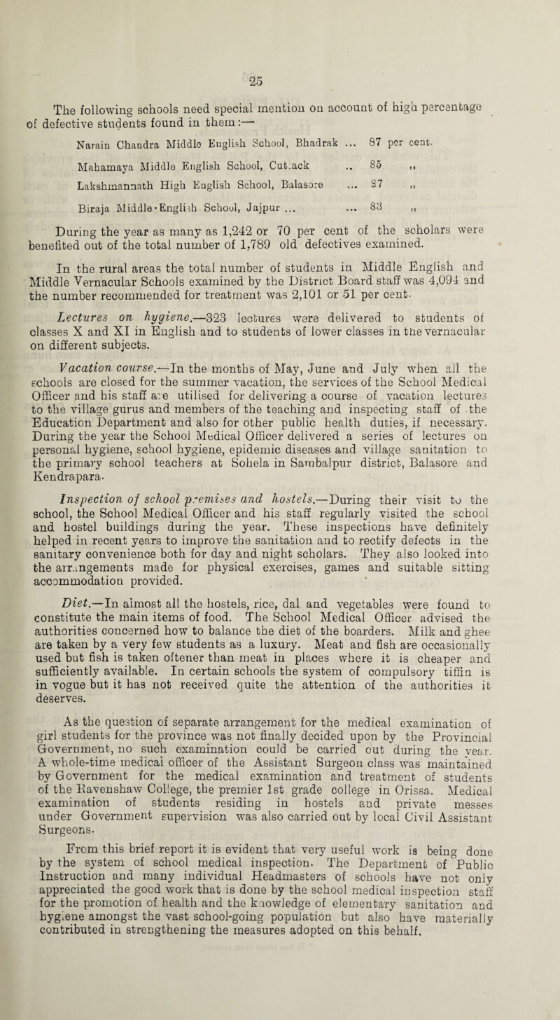 The following schools need special mention on account of high percentage of defective students found in them:— Narain Chandra Middle Euglish School, Bhadrak ... 87 per cent. Mahamaya Middle English School, Cutback .. 85 ,, Lakshmannath High English School, Balasore ... S7 ,, Biraja Middle• English School, Jaipur ... ... 83 „ During the year as many as 1,242 or 70 per cent of the scholars were benefited out of the total number of 1,789 old defectives examined. In the rural areas the total number of students in Middle English and Middle Vernacular Schools examined by the District Board staff was 4,094 and the number recommended for treatment was 2,101 or 51 per cent. Lectures on hygiene.—323 lectures were delivered to students of classes X and XI in English and to students of lower classes in the vernacular on different subjects. Vacation course.—In the months of May, June and July when all the schools are closed for the summer vacation, the services of the School Medical Officer and his staff are utilised for delivering a course of vacation lectures to the village gurus and members of the teaching and inspecting staff of the Education Department and also for other public health duties, if necessary. During the year the School Medical Officer delivered a series of lectures on personal hygiene, school hygiene, epidemic diseases and village sanitation to the primary school teachers at Sohela in Sambalpur district, Balasore and. Kendrapara. Inspection of school premises and hostels.—During their visit to the school, the School Medical Officer and his staff regularly visited the school and hostel buildings during the year. These inspections have definitely helped in recent years to improve the sanitation and to rectify defects in the sanitary convenience both for day and night scholars. They also looked into the arrangements made for physical exercises, games and suitable sitting accommodation provided. Diet— In almost all the hostels, rice, dal and vegetables were found to constitute the main items of food. The School Medical Officer advised the authorities concerned how to balance the diet of the boarders. Milk and ghee are taken by a very few students as a luxury. Meat and fish are occasionally used but fish is taken oftener than meat in places where it is cheaper and sufficiently available. In certain schools the system of compulsory tiffin is in vogue but it ha3 not received quite the attention of the authorities it deserves. As the question of separate arrangement for the medical examination of girl students for the province was not finally decided upon by the Provincial Government, no such examination could be carried out during the year. A whole-time medical officer of the Assistant Surgeon class was maintained by Government for the medical examination and treatment of students of the Eavenshaw Coliege, the premier 1st grade college in Orissa. Medical examination of students residing in hostels and private messes under Government supervision was also carried out by local Civil Assistant Surgeons. From this brief report it is evident that very useful work is being done by the system of school medical inspection. The Department of Public Instruction and many individual Headmasters of schools have not only appreciated the good work that is done by the school medical inspection staff for the promotion of health and the knowledge of elementary sanitation and hygiene amongst the vast school-going population but also have materially contributed in strengthening the measures adopted on this behalf.