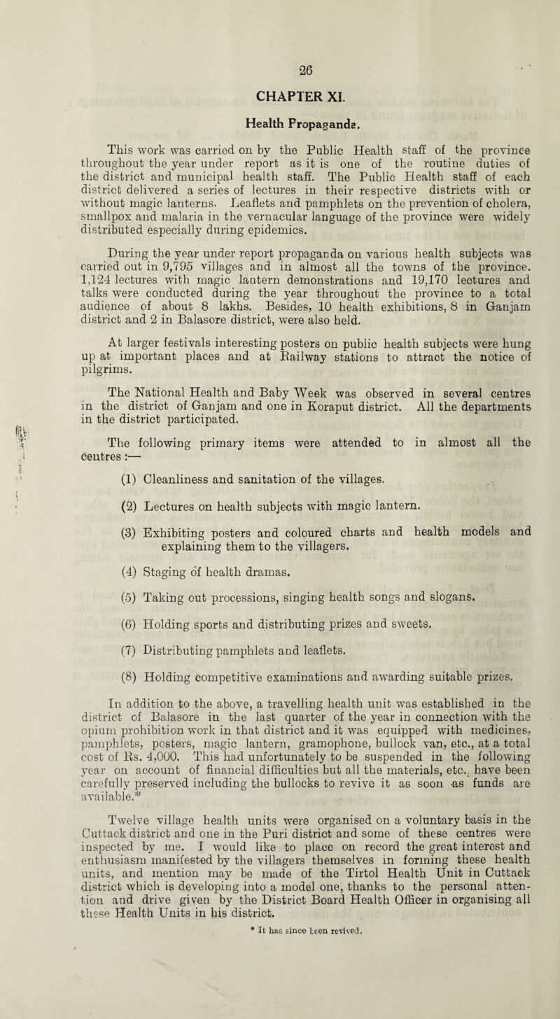 CHAPTER XI. Health Propaganda. This work was carried on by the Public Health staff of the province throughout the year under report as it is one of the routine duties of the district and municipal health staff. The Public Health staff of each district delivered a series of lectures in their respective districts with or without magic lanterns. Leaflets and pamphlets on the prevention of cholera, smallpox and malaria in the vernacular language of the province were widely distributed especially during epidemics. During the year under report propaganda on various health subjects was carried out in 9,795 villages and in almost all the towns of the province. 1,124 lectures with magic lantern demonstrations and 19,170 lectures and talks were conducted during the year throughout the province to a total audience of about 8 lakhs. Besides, 10 health exhibitions, 8 in Ganjam district and 2 in Balasore district, were also held. At larger festivals interesting posters on public health subjects were hung up at important places and at Bailway stations to attract the notice of pilgrims. The National Health and Baby Week was observed in several centres in the district of Ganjam and one in Koraput district. All the departments in the district participated. The following primary items were attended to in almost all the centres :— (1) Cleanliness and sanitation of the villages. (2) Lectures on health subjects with magic lantern. (3) Exhibiting posters and coloured charts and health models and explaining them to the villagers. (4) Staging of health dramas. (5) Taking out processions, singing health songs and slogans. (6) Holding sports and distributing prizes and sweets. (7) Distributing pamphlets and leaflets. (8) Holding competitive examinations and awarding suitable prizes. In addition to the above, a travelling health unit was established in the district of Balasore in the last quarter of the year in connection with the opium prohibition work in that district and it was equipped with medicines, pamphlets, posters, magic lantern, gramophone, bullock van, etc., at a total cost of Rs. 4,000. This had unfortunately to be suspended in the following year on account of financial difficulties but all the materials, etc., have been carefully preserved including the bullocks to revive it as soon -as funds are available,* Twelve village health units were organised on a voluntary basis in the Cuttack district and one in the Puri district and some of these centres were inspected by me. I would like to place on record the great interest and enthusiasm manifested by the villagers themselves in forming these health units, and mention may be made of the Tirtol Health Unit in Cuttack district which is developing into a model one, thanks to the personal atten¬ tion and drive given by the District Board Health Officer in organising all these Health Units in his district. * It has since been revived.