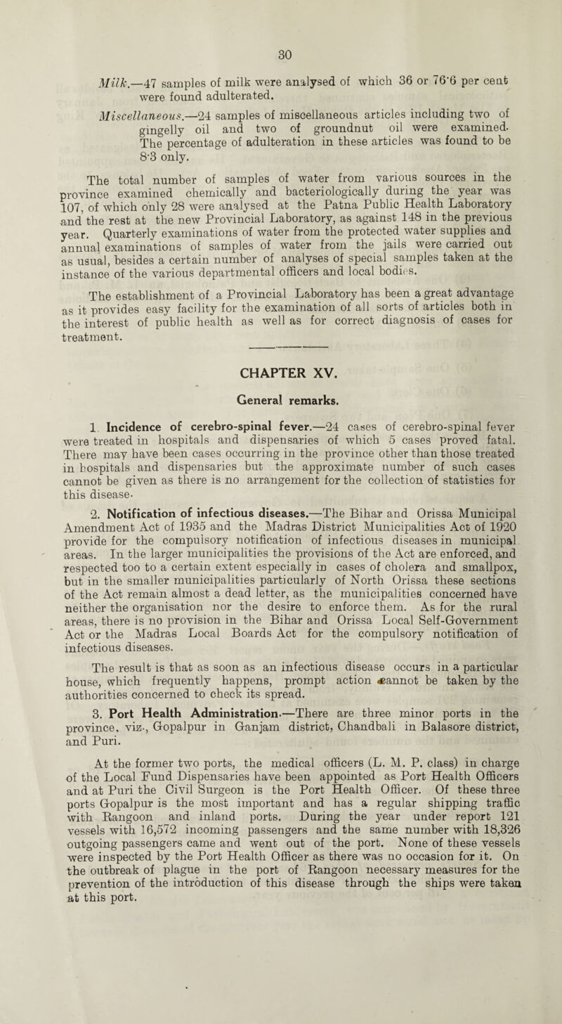 Milk.—47 samples of milk were analysed of which 36 or 76-6 per cent were found adulterated. Miscellaneous.—24 samples of miscellaneous articles including two of gingelly oil and two of groundnut oil were examined. The percentage of adulteration in these articles was found to be 8'3 only. The total number of samples of water from various sources in the province examined chemically and baeteriologically during the year was 107, of which only 28 were analysed at the Patna Public Health Laboratory and the rest at the new Provincial Laboratory, as against 148 in the previous year. Quarterly examinations of water from the protected water supplies and annual examinations of samples of water from the jails were carried out as usual, besides a certain number of analyses of special samples taken at the instance of the various departmental officers and local bodies. The establishment of a Provincial Laboratory has been a great advantage as it provides easy facility for the examination of all sorts of articles both in the interest of public health as well as for correct diagnosis of cases for treatment. CHAPTER XV. General remarks. 1. Incidence of cerebro-spinal fever.—24 cases of cerebro-spinal fever were treated in hospitals and dispensaries of which 5 cases proved fatal. There may have been cases occurring in the province other than those treated in hospitals and dispensaries but the approximate number of such cases cannot be given as there is no arrangement for the collection of statistics for this disease. 2. Notification of infectious diseases.—The Bihar and Orissa Municipal Amendment Act of 1935 and the Madras District Municipalities Act of 1920 provide for the compulsory notification of infectious diseases in municipal areas. In the larger municipalities the provisions of the Act are enforced, and respected too to a certain extent especially in cases of cholera and smallpox, but in the smaller municipalities particularly of North Orissa these sections of the Act remain almost a dead letter, as the municipalities concerned have neither the organisation nor the desire to enforce them. As for the rural areas, there is no provision in the Bihar and Orissa Local Self-Government Act or the Madras Local Boards Act for the compulsory notification of infectious diseases. The result is that as soon as an infectious disease occurs in a particular house, which frequently happens, prompt action «annot be taken by the authorities concerned to check its spread. 3. Port Health Administration-—There are three minor ports in the province, viz-, Gopalpur in Ganjam district, Chandbali in Balasore district, and Puri. At the former two ports, the medical officers (L. M. P. class) in charge of the Local Fund Dispensaries have been appointed as Port Health Officers and at Puri the Civil Surgeon is the Port Health Officer. Of these three ports Gopalpur is the most important and has a regular shipping traffic with Rangoon and inland ports. During the year under report 121 vessels with 16,572 incoming passengers and the same number with 18,326 outgoing passengers came and went out of the port. None of these vessels were inspected by the Port Health Officer as there was no occasion for it. On the outbreak of plague in the port of Rangoon necessary measures for the prevention of the introduction of this disease through the ships were taken at this port.