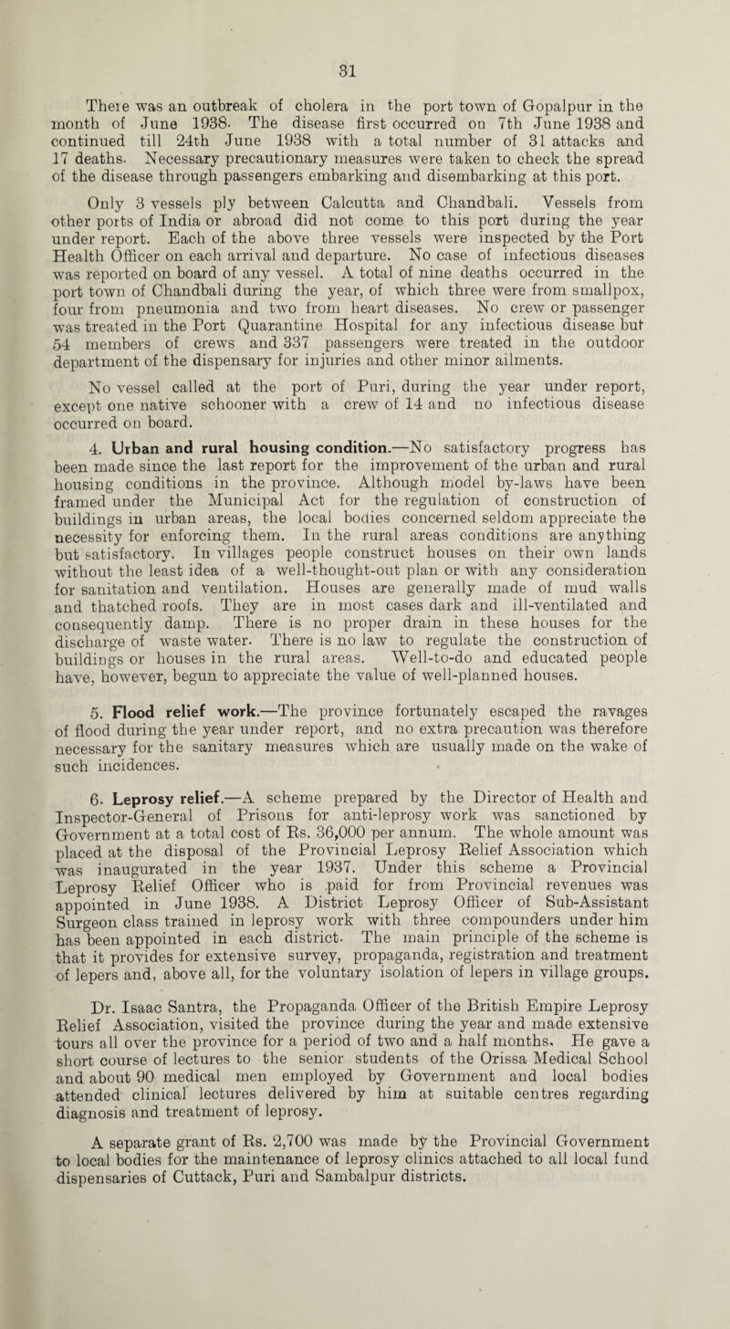 There was an outbreak of cholera in the port town of Gopalpur in the month of June 1938- The disease first occurred ou 7th June 1938 and continued till 24th June 1938 with a total number of 31 attacks and 17 deaths. Necessary precautionary measures were taken to check the spread of the disease through passengers embarking and disembarking at this port. Only 3 vessels ply between Calcutta and Chandbali. Vessels from other ports of India or abroad did not come to this port during the year under report. Each of the above three vessels were inspected by the Port Health Officer on each arrival and departure. No case of infectious diseases was reported on board of any vessel. A total of nine deaths occurred in the port town of Chandbali during the year, of which three were from smallpox, four from pneumonia and two from heart diseases. No crew or passenger was treated in the Port Quarantine Hospital for any infectious disease but 54 members of crews and 337 passengers were treated in the outdoor department of the dispensary for injuries and other minor ailments. No vessel called at the port of Puri, during the year under report, except one native schooner with a crew of 14 and no infectious disease occurred on board. 4. Urban and rural housing condition.—No satisfactory progress has been made since the last report for the improvement of the urban and rural housing conditions in the province. Although model by-laws have been framed under the Municipal Act for the regulation of construction of buildings in urban areas, the local bodies concerned seldom appreciate the necessity for enforcing them. In the rural areas conditions are anything but satisfactory. In villages people construct houses on their own lands without the least idea of a well-thought-out plan or with any consideration for sanitation and ventilation. Houses are generally made of mud walls and thatched roofs. They are in most cases dark and ill-ventilated and consequently damp. There is no proper drain in these houses for the discharge of waste water. There is no law to regulate the construction of buildings or houses in the rural areas. Well-to-do and educated people have, however, begun to appreciate the value of well-planned houses. 5. Flood relief work.—The province fortunately escaped the ravages of flood during the year under report, and no extra precaution was therefore necessary for the sanitary measures which are usually made on the wake of such incidences. 6. Leprosy relief.—A scheme prepared by the Director of Health and Inspector-General of Prisons for anti-leprosy work was sanctioned by Government at a total cost of Rs. 36,000 per annum. The whole amount was placed at the disposal of the Provincial Leprosy Relief Association which was inaugurated in the year 1937. Under this scheme a Provincial Leprosy Relief Officer who is paid for from Provincial revenues was appointed in June 1938. A District Leprosy Officer of Sub-Assistant Surgeon class trained in leprosy work with three compounders under him has been appointed in each district. The main principle of the scheme is that it provides for extensive survey, propaganda, registration and treatment of lepers and, above all, for the voluntary isolation of lepers in village groups. Dr. Isaac Santra, the Propaganda Officer of the British Empire Leprosy Relief Association, visited the province during the year and made extensive tours all over the province for a period of two and a half months. He gave a short course of lectures to the senior students of the Orissa Medical School and about 90 medical men employed by Government and local bodies attended clinical lectures delivered by him at suitable centres regarding diagnosis and treatment of leprosy. A separate grant of Rs. 2,700 was made by the Provincial Government to local bodies for the maintenance of leprosy clinics attached to all local fund dispensaries of Cuttack, Puri and Sambalpur districts.