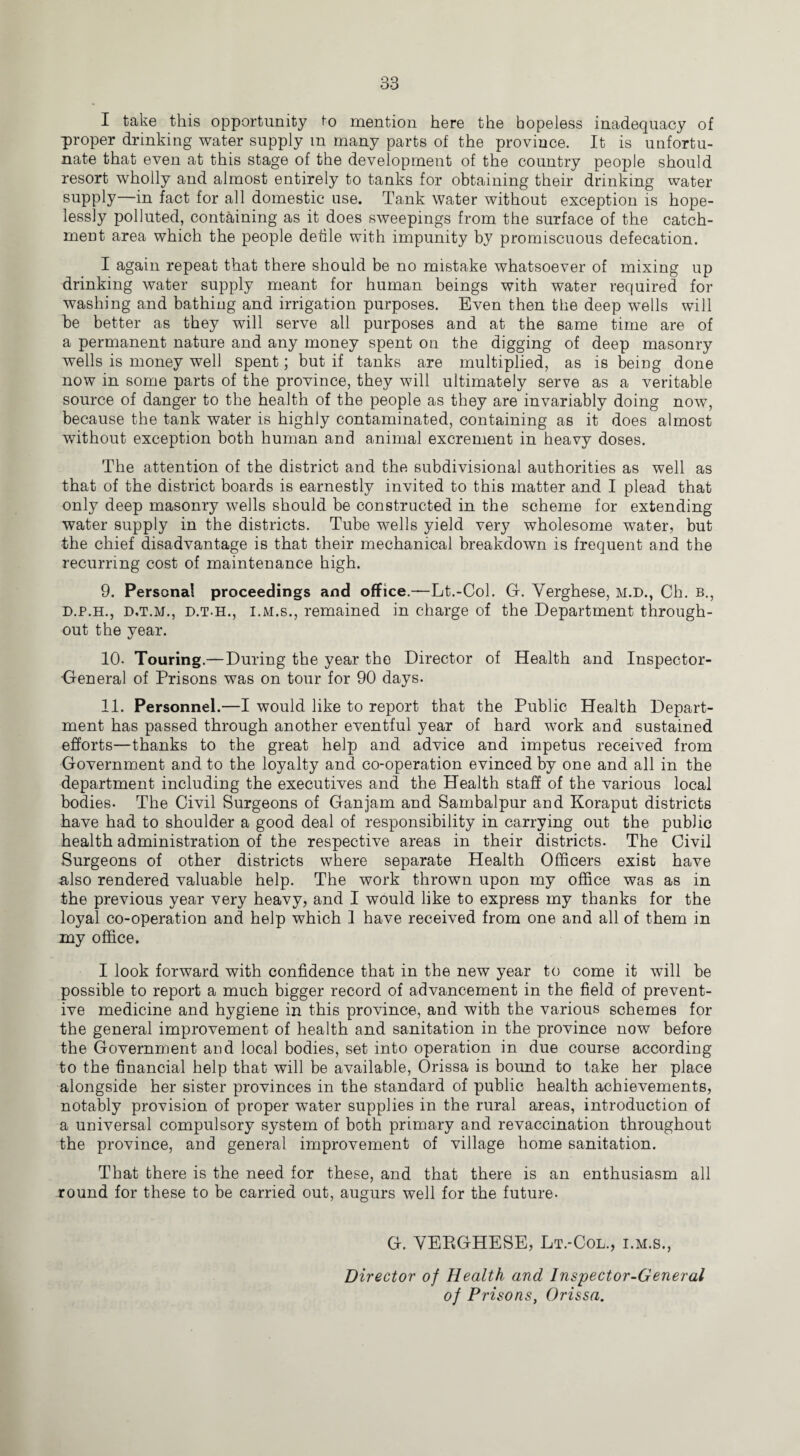 I take this opportunity to mention here the hopeless inadequacy of proper drinking water supply m many parts of the province. It is unfortu¬ nate that even at this stage of the development of the country people should resort wholly and almost entirely to tanks for obtaining their drinking water supply—in fact for all domestic use. Tank water without exception is hope¬ lessly polluted, containing as it does sweepings from the surface of the catch¬ ment area which the people detile with impunity by promiscuous defecation. I again repeat that there should be no mistake whatsoever of mixing up drinking water supply meant for human beings with water required for washing and bathing and irrigation purposes. Even then the deep wells will be better as they will serve all purposes and at the same time are of a permanent nature and any money spent on the digging of deep masonry wells is money well spent; but if tanks are multiplied, as is being done now in some parts of the province, they will ultimately serve as a veritable source of danger to the health of the people as they are invariably doing now, because the tank water is highly contaminated, containing as it does almost without exception both human and animal excrement in heavy doses. The attention of the district and the subdivisional authorities as well as that of the district boards is earnestly invited to this matter and I plead that only deep masonry wells should be constructed in the scheme for extending water supply in the districts. Tube wells yield very wholesome water, but the chief disadvantage is that their mechanical breakdown is frequent and the recurring cost of maintenance high. 9. Personal proceedings and office.—Lt.-Col. G. Yerghese, M.D., Ch. b., d.p.h., D.T.M., d.t.h., I.m.s., remained in charge of the Department through¬ out the year. 10- Touring.—During the year the Director of Health and Inspector- General of Prisons was on tour for 90 days. 11. Personnel.—I would like to report that the Public Health Depart¬ ment has passed through another eventful year of hard work and sustained efforts—thanks to the great help and advice and impetus received from Government and to the loyalty and co-operation evinced by one and all in the department including the executives and the Health staff of the various local bodies. The Civil Surgeons of Gan jam and Sambalpur and Koraput districts have had to shoulder a good deal of responsibility in carrying out the public health administration of the respective areas in their districts. The Civil Surgeons of other districts where separate Health Officers exist have also rendered valuable help. The work thrown upon my office was as in the previous year very heavy, and I would like to express my thanks for the loyal co-operation and help which 1 have received from one and all of them in my office. I look forward with confidence that in the new year to come it will be possible to report a much bigger record of advancement in the field of prevent¬ ive medicine and hygiene in this province, and with the various schemes for the general improvement of health and sanitation in the province now before the Government and local bodies, set into operation in due course according to the financial help that will be available, Orissa is bound to take her place alongside her sister provinces in the standard of public health achievements, notably provision of proper water supplies in the rural areas, introduction of a universal compulsory system of both primary and revaccination throughout the province, and general improvement of village home sanitation. That there is the need for these, and that there is an enthusiasm all round for these to be carried out, augurs well for the future. G. YEEGHESE, Lt.-Col., i.m.s., Director of Health and Inspector-General of Prisons, Orissa.