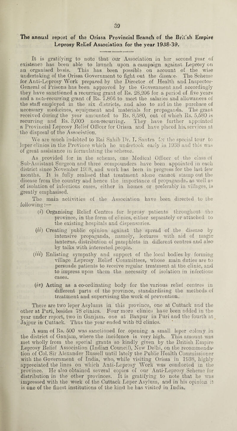 The annua! report of the Orissa Provincial Branch of the Brit’sh Empire Leprosy Relief Association for the year 1938-39. It is gratifying to note that’ our Association in her second year of existence has been able to launch upon a campaign against Leprosy on au organised basis. This has been possible on account of the wise undertaking of the Orissa Government to fight out the disease- The Scheme for Anti-Leprosy Work prepared by the Director of Health and Inspector- General of Prisons has been approved by the Government and accordingly they have sanctioned a recurring grant of Rs. 28/206 for a period of five years and a noil-recurring grant of Rs. 7,866 to meet the salaries and allowances of the staff employed in the six districts, and also to aid in the purchase of necessary medicines, equipment and 'materials for propaganda. The grant received during the year amounted to Rs. 8,580, out of which Rs. 5,580 is recurring and Rs. 3,000 non-recurring. They have further appointed a Provincial Leprosy Relief Officer for Orissa and have placed his. services at the disposal of the Association. We are much indebted to Rai Sahib Dr. I, Santra, for the special tour to leper clinics in the Province which ho undertook early in 1938 and this was of great assistance in formulating the scheme. As provided for in the scheme, one Medical Officer of the class of Sub-Assistant Surgeon and three compounders have been appointed in each district since November 1928, and work has been in progress for the last few months. It is fully realised that treatment alone cannot stamp out the disease from the country and hence the importance of propaganda, as well as of isolation of infectious cases, either in homes or preferably in villages. i3 greatly emphasised. The main activities of the Association have been directed to the following;:—- {i) Organising Relief Centres for leprosy patients throughout the province, in the form of clinics, either separately or attached to the existing hospitals and dispensaries. (ii) Creating public opinion against the spread of the disease by intensive propaganda, namely, lectures with aid of magic lanterns, distribution of pamphlets in different centres and also by talks with interested people. (Hi) Enlisting sympathy and support of the local bodies by forming village Leprosy Relief Committees, whose main duties are to persuade patients to receive regular treatment at the clinic, and to impress upon them the necessity of isolation in infectious cases. (iv) Acting as a co-ordinating body for the various relief centres in different parts of the province, standardising the methods of treatment and supervising the work of prevention, There are two leper Asylums in this province, one at Cuttack and the other at Puri, besides 78 clinics. Four more clinics have been added in the year under report, two in Ganjam, one at Banpur in Puri and the fourth at Jajpur in Cuttack. Thus the year ended with 82 clinics. A sum of Rs. 500 was sanctioned for opening a small leper colony in the district of Ganjam, where the incidence is very high. This amount was met wholly from the special grants so kindly given by the British Empire Leprosy Relief Association (Indian Council), New Delhi, on the recommenda¬ tion of Col. Sir Alexander Russell until lately the Public Health Commissioner with the Government of India, who, while visiting Orissa in 1S-38, highly appreciated the lines on which Anti-Leprosy Work was conducted in the province. He also obtained several copies of our Anti-Leprosy Scheme for distribution in the other provinces. It is gratifying to note that he was impressed with the work of the Cuttack Leper Asylum, and in his opinion it is one of the finest institutions of the kind lie has visited in India.