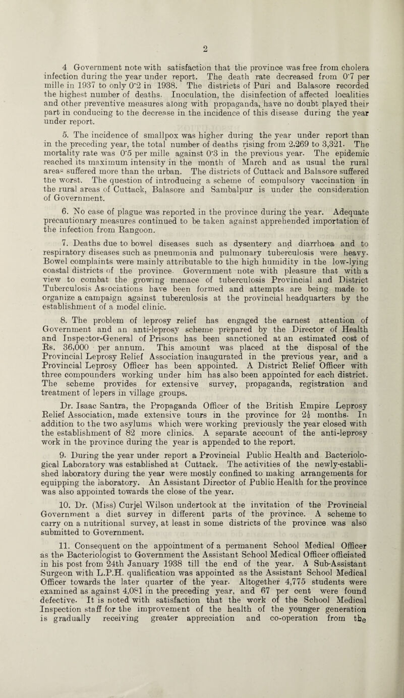 4 Government note with satisfaction that the province was free from cholera infection during the year under report. The death rate decreased from 0‘7 per mille in 1937 to only 0'2 in 1938. The districts of Puri and Balasore recorded the highest number of deaths. Inoculation, the disinfection of affected localities and other preventive measures along with propaganda, have no doubt played their part in conducing to the decrease in the incidence of this disease during the year under report. 5. The incidence of smallpox was higher during the year under report than in the preceding year, the total number of deaths rising from 2,269 to 3,321. The mortality rate was 0'5 per mille against 0'3 in the previous year. The epidemic reached its maximum intensity in the month of March and as usual the rural area« suffered more than the urban. The districts of Cuttack and Balasore suffered the worst. The question of introducing a scheme of compulsory vaccination in the rural areas of Cuttack, Balasore and Sambalpur is under the consideration of Government. 6. No case of plague was reported in the province during the year. Adequate precautionary measures continued to be taken against apprehended importation of the infection from Rangoon. 7. Deaths due to bowel diseases such as dysentery and diarrhoea and to respiratory diseases such as pneumonia and pulmonary tuberculosis were heavy. Bowel complaints were mainly attributable to the high humidity in the low-lying coastal districts of the province- Government note with pleasure that with a view to combat the growing menace of tuberculosis Provincial and District Tuberculosis Associations have been formed and attempts are being made to organize a campaign against tuberculosis at the provincial headquarters by the establishment of a model clinic. 8. The problem of leprosy relief has engaged the earnest attention of Government and an anti-leprosy scheme prepared by the Director of Health and Inspestor-General of Prisons has been sanctioned at an estimated cost of Rs. 36,000 per annum. This amount was placed at the disposal of the Provincial Leprosy Relief Association inaugurated in the previous year, and a Provincial Leprosy Officer has been appointed. A District Relief Officer with three compounders working under him has also been appointed for each district. The scheme provides for extensive survey, propaganda, registration and treatment of lepers in village groups. Dr. Isaac Santra, the Propaganda Officer of the British Empire Leprosy Relief Association, made extensive tours in the province for 2£ months. In addition to the two asylums which were working previously the year closed with the establishment of 82 more clinics. A separate account of the anti-leprosy work in the province during the year is appended to the report. 9. During the year under report a Provincial Public Health and Bacteriolo¬ gical Laboratory was established at Cuttack. The activities of the newly-establi¬ shed laboratory during the year were mostly confined to making arrangements for equipping the laboratory. An Assistant Director of Public Health for the province was also appointed towards the close of the year. 10. Dr. (Miss) Curjel Wilson undertook at the invitation of the Provincial Government a diet survey in different parts of the province. A scheme to carry on a nutritional survey, at least in some districts of the province was also submitted to Government. 11. Consequent on the appointment of a permanent School Medical Officer as the Bacteriologist to Government the Assistant School Medical Officer officiated in his post from 24th January 1938 till the end of the year. A Sub-Assistant Surgeon with L.P.H. qualification was appointed as the Assistant School Medical Officer towards the later quarter of the year. Altogether 4,775 students were examined as against 4,081 in the preceding year, and 67 per cent were found defective. It is noted with satisfaction that the work of the School Medical Inspection staff for the improvement of the health of the younger generation is gradually receiving greater appreciation and co-operation from the