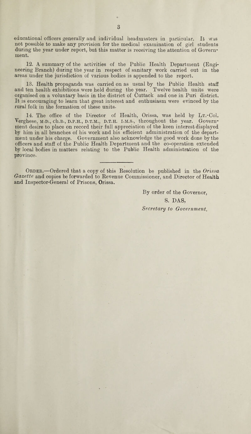 educational officers generally and individual headmasters in particular. It was not possible to make any provision for the medical examination of girl students during the year under report, but this matter is receiving the attention of Govern¬ ment. 12. A summary of the activities of the Public Health Department (Engi¬ neering Branch) during the year in respect of sanitary work carried out in the areas under the jurisdiction of various bodies is appended to the report. 13. Health propaganda was carried on as usual by the Public Health staff and ten health exhibitions were held during the year. Twelve health units were organised on a voluntary basis in the district of Cuttack and one in Puri district. It is encouraging to learn that great interest and enthusiasm were evinced by the rural folk in the formation of these units. 14. The office of the Director of Health, Orissa, was held by Lt.-CoI. Verghese, m-d., ch.B., d.p.h., d.t.m., d.t.h. i.m.s., throughout the year. Govern¬ ment desire to place on record their full appreciation of the keen interest displayed by him in all branches of his work and his efficient administration of the depart¬ ment under his charge. Government also acknowledge the good work done by the officers and staff of the Public Health Department and the co-operation extended by local bodies in matters relating to the Public Health administration of the province. Order.—Ordered that a copy of t-his Resolution be published in the Orissa Gazette and copies be forwarded to Revenue Commissioner, and Director of Health and Inspector-General of Prisons, Orissa. By order of the Governor, S. DAS, Secretary to Government.