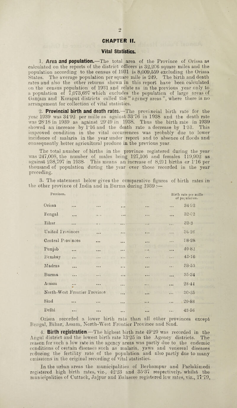 Vital Statistics. 1. Area and population.—The total area of the Province of Orissa as calculated on the reports of the district officers is 32,2C6 square miles and the population according to the census of 1931 is 8,009,559 excluding the Orissa States. The average population per square mile is 249. The birth and death rates and also the other returns shown in this report have been calculated on the census population of 1931 and relate as in the previous year only to a population of 7,073,697 which excludes the population of large areas of Ganjam and Koraput districts called the “ agency areas ”, wdiere there is no arrangement for collection of vital statistics. 2. Provincial birth and death rales.—-The provincial birth rate for the year 1939 was 34'92 per mille as against 33‘76 in 1938 and the death rate was 28T8 in 1939 as against 29‘49 in 1938. Thus the birth rate in 1939 showed an increase by 1'16 and the death rate a decrease by 1*31. This improved condition in the vital occurrences was probably due to lower incidence of malaria in the year under report and to absence of floods and consequently better agricultural produce in the previous year. The total number of births in the province registered during the year was 247,008, the number of males being 127,106 and females 119,902 as against 238,797 in 1938- This means an iucrease of 8,211 births or 1*16 per thousand of population during the year over those recorded in the year preceding. 3. The statement below gives the comparative figures of birth rates in the other province of India and in Burma during 1939 Province. Orissa 4 A Birth rate per mille of po; ulalion. 34-92 Bengal k * • ... 32-02 Bihar . .< 33-3 United Provinces • » • • » * 36-26 Central P; evinces » • » • r. 18-28 Punjab • • • » •• -10-82 Bombay ... ... 43-16 Madras * O • • • * 38-53 Burma kit • » . 35-34 Assam • • . . ... -“n CO CT Noith-West Irentier Province • * ft » »» ... 80*35 Sind * »• ... 20-88 Delhi k • t 43-56 Orissa recorded a lower birth rate than all other provinces except Bengal, Bihar, Assam, North-West Frontier Province and Sind. 4. BiHh registration—The highest birth rate 49'29 was recorded in the Angul district and the lowest birth rate 13'25 in the Agency districts. The reason for such a low rate in the agency areas was partly due to the endemic conditions of certain diseases such as malaria, yaws and venereal diseases reducing the fertility rate of the population and also partly due to many omissions in the original recording of vital statistics. In the urban areas the municipalities of Berhampur and Parlakimedi registered high birth rates, viz-, 42*23 and 35*37 respectively* whilst the municipalities of Cuttack, Jajpur and Balasore registered Igw rates, viz., 17 *70,