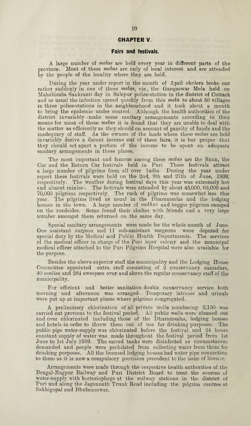 CHAPTER V. Fairs and festivals. A large number of melas are held every year in different parts of the province. Most of these melas are only of local interest and are attended by the people of the locality where they are held. During the year under report in the month of April cholera broke out rather suddenly in one of these melas, viz., the Gangeswar Mela held on Mahabisuba Sankranti day in Salepur police-station in the district of Cuttack and as usual the infection spread quickly from this mela to about 50 villages in three police-stations in the neighbourhood and it took about a month to bring the epidemic under control- Although the health authorities of the district invariably *make some sanitary arrangements according to their means for most of these melas it is found that they are unable to deal with the matter as efficiently as they should on account of paucity of funds and the inadequacy of staff. As the owners of the lands where these melas are held invariably derive a decent income out of these fairs, it is but proper that they should set apart a portion of the income to be spent on adequate sanitary arrangements in these places. The most important and famous among these melas are the Snan, the Car and the Return Car festivals held in Puri These festivals attract a large number of pilgrims from all over India- During the year under report these festivals were held on the 2nd, 9th and 27th of June, 1939; respectively. The weather during festival days this year was extremely hot and almost rainless. The festivals were attended by about 45,000, 65,000 and 70,000 pilgrims respectively. The rush of pilgrims was somewhat less this year. The pilgrims lived as usual in the Dharamsalas and the lodging houses in the town. A large number of sadhus and beggar pilgrims camped on the roadsides. Some found their shelter with friends and a very large number amongst them returned on the same day. Special sanitary arrangements were made for the whole month of June. One assistant surgeon and 11 sub-assistant surgeons were deputed for special duty by the Medical and Public Health Departments. The services of the medical officer in charge of the Puri leper colony and the municipal medical officer attached to the Puri Pilgrims Hospital were also available for the purpose. Besides the above superior staff the municipality and the Lodging House Committee appointed extra staff consisting of 2 conservancy zamadars, 40 coolies and 284 sweepers over and above the regular conservancy staff of the municipality. For efficient and better sanitation double conservancy service both morning and afternoon was arranged. Temporary latrines and urinals were put up at important places where pilgrims congregated. A preliminary chlorination of all private wells numbering 2,150 was carried out previous to the festival period. All public wells were cleaned out and over chlorinated including those of the Dharamsalas, lodging houses and hotels in order to throw them out of use for drinking purposes. The public pipe water-supply was chlorinated before the festival and 24 hours constant supply of water was made throughout the festival period from 1st June to 1st July 1939. The sacred tanks were disinfected as circumstances demanded and people were prohibited from collecting water from them for drinking purposes. All the licensed lodging houses had wTater pipe connection to them as it is now a compulsory provision precedent to the issue of licence. Arrangements were made through the respective health authorities of the Bengal-Nagpur Railway and Puri District Board to treat the sources of water-supply with bacteriophage at the railway stations in the district of Puri and along the Jagannath Trunk Road including the pilgrim centres at Sakhigopal and Bhubaneswar.