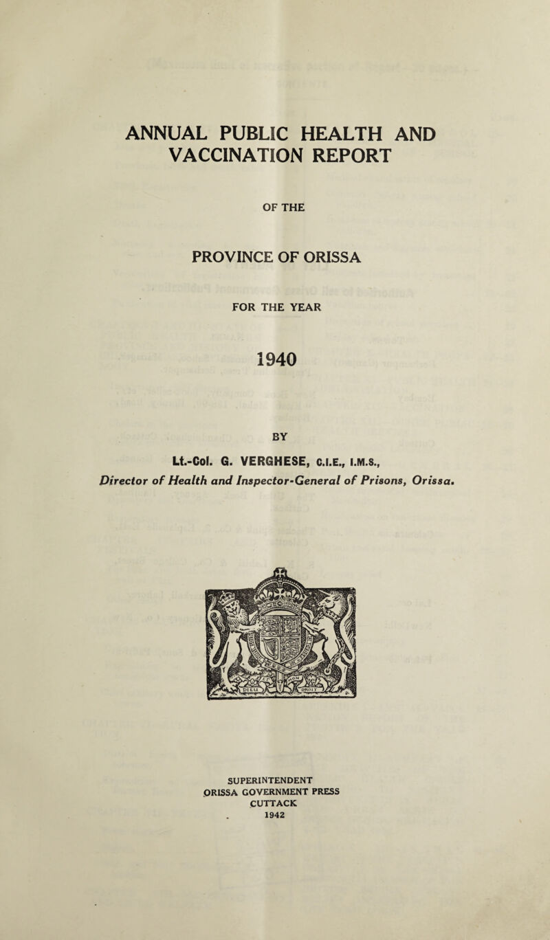 ANNUAL PUBLIC HEALTH AND VACCINATION REPORT OF THE PROVINCE OF ORISSA FOR THE YEAR 1940 BY Lt.-Col. G. VERGHESE, C.I.E., Director of Health and Inspector-General of Prisons, Orissa. SUPERINTENDENT ORISSA GOVERNMENT PRESS CUTTACK