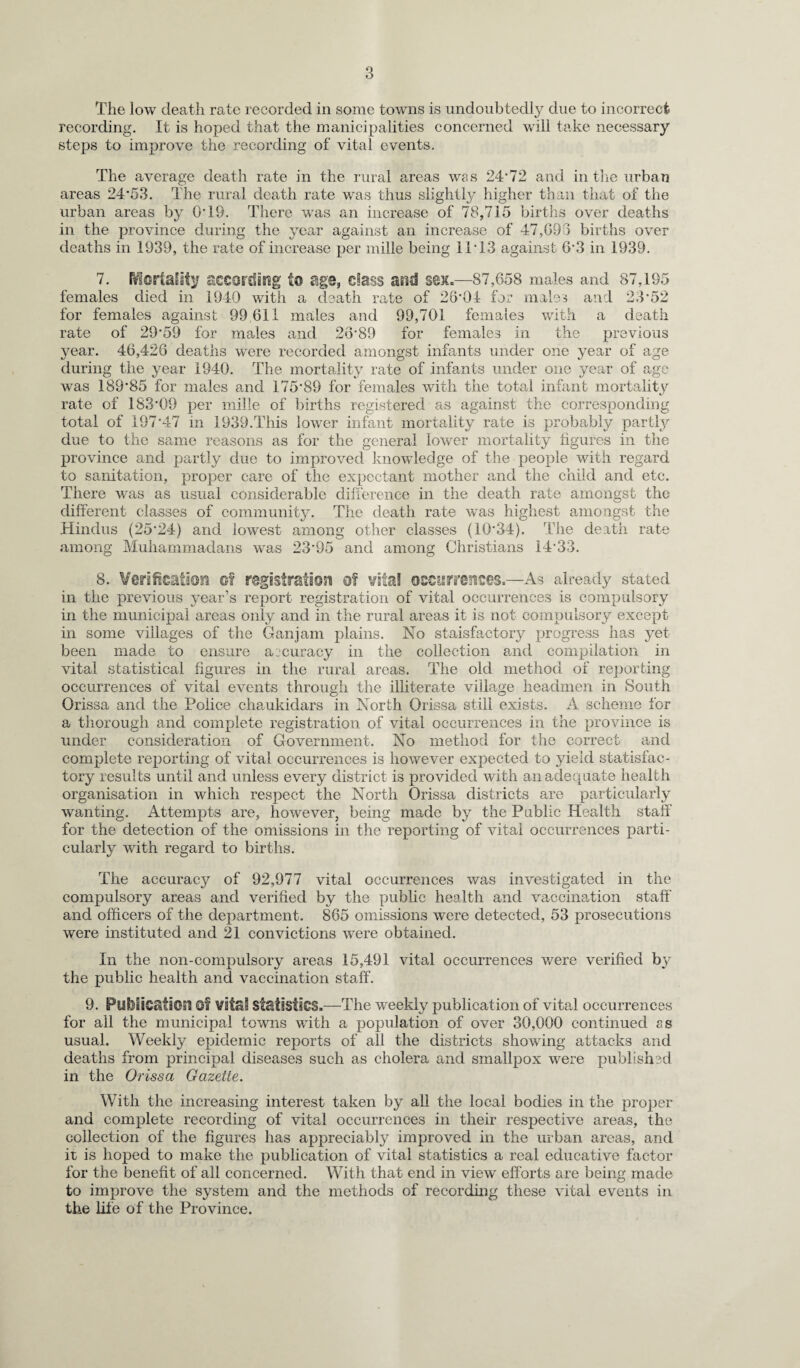 The low death rate recorded in some towns is undoubtedly due to incorrect recording. It is hoped that the manicipalities concerned will take necessary steps to improve the recording of vital events. The average death rate in the rural areas was 24*72 and in the urban areas 24*53. The rural death rate was thus slightly higher than that of the urban areas by 0*19. There was an increase of 78,715 births over deaths in the province during the year against an increase of 47,093 births over deaths in 1939, the rate of increase per mille being 11*13 against 6*3 in 1939. 7. fflortaiity according to age, class and sex,—87,658 males and 87,195 females died in 1940 with a death rate of 28*04 for males and 23*52 for females against 99 611 males and 99,701 females with a death rate of 29*59 for males and 28*89 for females in the previous year. 46,426 deaths were recorded amongst infants under one year of age during the year 1940. The mortality rate of infants under one year of age was 189*85 for males and 175*89 for females with the total infant mortality rate of 183*09 per mille of births registered as against the corresponding total of 197*47 in 1939.This lower infant mortality rate is probably partly due to the same reasons as for the general lower mortality figures in the province and partly due to improved knowledge of the people with regard to sanitation, proper care of the expectant mother and the child and etc. There was as usual considerable difference in the death rate amongst the different classes of community. The death rate was highest amongst the Hindus (25*24) and lowest among other classes (10*34). The death rate among Muhammadans was 23*95 and among Christians 14*33. 8. Verification m registration of vita! occurrences.—As already stated in the previous year’s report registration of vital occurrences is compulsory in the municipal areas only and in the rural areas it is not compulsory except in some villages of the Ganjam plains. No staisfactory progress has yet been made to ensure accuracy in the collection and compilation in vital statistical figures in the rural areas. The old method of reporting occurrences of vital events through the illiterate village headmen in South Orissa and the Police chaukidars in North Orissa still exists. A scheme for a thorough and complete registration of vital occurrences in the province is under consideration of Government. No method for the correct and complete reporting of vital occurrences is however expected to yield statisfac- tory results until and unless every district is provided with an adequate health organisation in which respect the North Orissa districts are particularly wanting. Attempts are, however, being made by the Public Health staff for the detection of the omissions in the reporting of vital occurrences parti¬ cularly with regard to births. The accuracy of 92,977 vital occurrences was investigated in the compulsory areas and verified by the public health and vaccination staff and officers of the department. 865 omissions were detected, 53 prosecutions were instituted and 21 convictions were obtained. In the non-compulsory areas 15,491 vital occurrences were verified by the public health and vaccination staff. 9. PilfliiostaOsl Of vital statistics.—The weekly publication of vital occurrences for ail the municipal towns with a population of over 30,000 continued ss usual. Weekly epidemic reports of all the districts showing attacks and deaths from principal diseases such as cholera and smallpox were published in the Orissa Gazette. With the increasing interest taken by all the local bodies in the proper and complete recording of vital occurrences in their respective areas, the collection of the figures has appreciably improved in the urban, areas, and it is hoped to make the publication of vital statistics a real educative factor for the benefit of all concerned. With that end in view efforts are being made to improve the system and the methods of recording these vital events in the life of the Province.