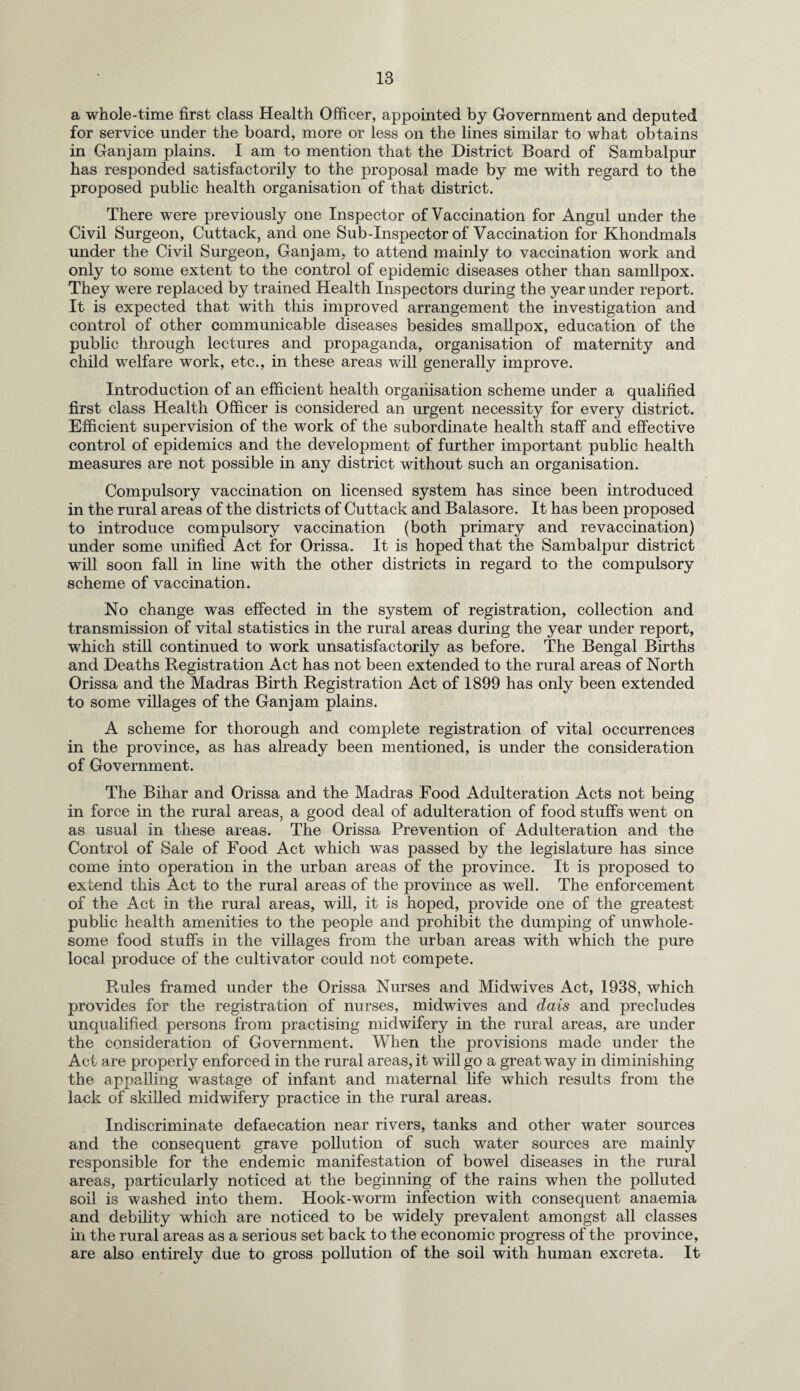 a whole-time first class Health Officer, appointed by Government and deputed for service under the board, more or less on the lines similar to what obtains in Ganjam plains. I am to mention that the District Board of Sambalpur has responded satisfactorily to the proposal made by me with regard to the proposed public health organisation of that district. There were previously one Inspector of Vaccination for Angul under the Civil Surgeon, Cuttack, and one Sub-Inspector of Vaccination for Khondmals under the Civil Surgeon, Ganjam, to attend mainly to vaccination work and only to some extent to the control of epidemic diseases other than samllpox. They were replaced by trained Health Inspectors during the year under report. It is expected that with this improved arrangement the investigation and control of other communicable diseases besides smallpox, education of the public through lectures and propaganda, organisation of maternity and child welfare work, etc., in these areas will generally improve. Introduction of an efficient health organisation scheme under a qualified first class Health Officer is considered an urgent necessity for every district. Efficient supervision of the work of the subordinate health staff and effective control of epidemics and the development of further important public health measures are not possible in any district without such an organisation. Compulsory vaccination on licensed system has since been introduced in the rural areas of the districts of Cuttack and Balasore. It has been proposed to introduce compulsory vaccination (both primary and re vaccination) under some unified Act for Orissa. It is hoped that the Sambalpur district will soon fall in line with the other districts in regard to the compulsory scheme of vaccination. No change was effected in the system of registration, collection and transmission of vital statistics in the rural areas during the year under report, which still continued to work unsatisfactorily as before. The Bengal Births and Deaths Registration Act has not been extended to the rural areas of North Orissa and the Madras Birth Registration Act of 1899 has only been extended to some villages of the Ganjam plains. A scheme for thorough and complete registration of vital occurrences in the province, as has already been mentioned, is under the consideration of Government. The Bihar and Orissa and the Madras Food Adulteration Acts not being in force in the rural areas, a good deal of adulteration of food stuffs went on as usual in these areas. The Orissa Prevention of Adulteration and the Control of Sale of Food Act which was passed by the legislature has since come into operation in the urban areas of the province. It is proposed to extend this Act to the rural areas of the province as well. The enforcement of the Act in the rural areas, will, it is hoped, provide one of the greatest public health amenities to the people and prohibit the dumping of unwhole¬ some food stuffs in the villages from the urban areas with which the pure local produce of the cultivator could not compete. Rules framed under the Orissa Nurses and Midwives Act, 1938, which provides for the registration of nurses, midwives and dais and precludes unqualified persons from practising midwifery in the rural areas, are under the consideration of Government. When the provisions made under the Act are properly enforced in the rural areas, it will go a great way in diminishing the appalling wastage of infant and maternal life which results from the lack of skilled midwifery practice in the rural areas. Indiscriminate defaecation near rivers, tanks and other water sources and the consequent grave pollution of such water sources are mainly responsible for the endemic manifestation of bowel diseases in the rural areas, particularly noticed at the beginning of the rains when the polluted soil is washed into them. Hook-worm infection with consequent anaemia and debility which are noticed to be widely prevalent amongst all classes in the rural areas as a serious set back to the economic progress of the province, are also entirely due to gross pollution of the soil with human excreta. It
