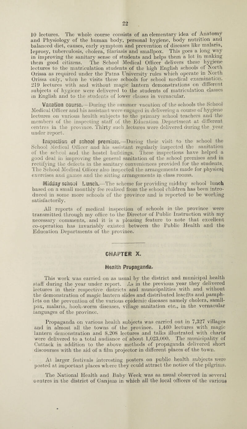 10 lectures. The whole course consists of an elementary idea of Anatomy and Physiology of the human body, personal hygiene, body nutrition and balanced diet, causes, early symptom and prevention of diseases like malaria, leprosy, tuberculosis, cholera, fiiariasis and smallpox. This goes a long way in improving the sanitary sense of students and helps them a lot in making them good citizens. The School Medical Officer delivers these hygiene lectures to the matriculation students of the high English schools of North Orissa as required under the Patna University rules which operate in North Orissa only, when he visits these schools for school medical examination. 219 lectures with and without magic lantern demonstrations on different subjects of hygiene were delivered to the students of matriculation classes ui English and to the students of lower classes in vernacular. Vacation QQUfSQ.—During the summer vacation of the schools the School Medical Officer and his assistant were engaged in delivering a course of hygiene lectures on various health subjects to the primary school teachers and the members of the inspecting staff of the Education Department at different centres in the province. Thirty such lectures were delivered during the year under report. Inspection Of school premises.—During their visit to the school the School Medical Officer and his assistant regularly inspected the sanitation of the school and the hostel buildings. These inspections have helped a good deal in improving the general sanitation of the school premises and in rectifying the defects in the sanitary conveniences provided for the students. The School Medical Officer also inspected the arrangements made for physical exercises and games and the sitting arrangements in class rooms. EV3idd£}f 8Cll9.nl Lunch.—The scheme for providing midday school lunch based on a small monthly fee realised from the school children has been intro¬ duced in some more schools of the province and is reported to be working satisfactorily. All reports of medical inspection of schools in the province were transmitted through my office to the Director of Public Instruction with my necessary comments, and it is a pleasing feature to note that excellent co-operation has invariably existed between the Public Health and the Education Departments of the province. CHAPTER X. Health Propaganda. This work was carried on as usual by the district and municipal health staff during the year under report. As in the previous year they delivered lectures in their respective districts and municipalities with and without the demonstration of magic lantern slides and distributed leaeilts and pamph¬ lets on the prevention of the various epidemic diseases namely cholera, samll- pox, malaria, hook-worm diseases, village sanitation etc., in the vernacular languages of the province. Propaganda on various health subjects was carried out in 7,327 villages and in almost ail the towns of the province. 1,460 lectures with magic lantern demonstration and 8,208 lectures and talks illustrated with charts were delivered to a total audiance of about 1,023,000. The municipality of Cuttack in addition to the above methods of propaganda delivered short discourses with the aid of a film projector in different places of the town. At larger festivals interesting posters on public health subjects were posted at important places where they could attract the notice of the pilgrims. The National Health and Baby Week w'as as usual observed in several centres in the district of Gan jam in which all the local officers of the various
