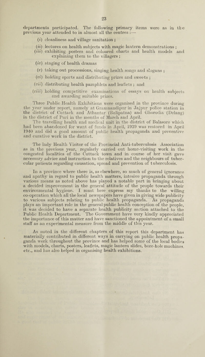 departments participated. The following primary items were as in th e previous year attended to in almost all the centres :— (i) cleanliness and village sanitation ; (ii) lectures on health subjects with magic lantern demonstrations ; (in) exhibiting posters and coloured charts and health models and explaining them to the villagers ; (iv) staging of health dramas (v) taking out processions, singing health songs and slogans ; (vi) holding sports and distributing prizes and sweets ; (vii) distributing health pamphlets and leaflets ; and (‘viii) holding competitive examinations of essays on health subjects and awarding suitable prizes. Three Public Health Exhibitions were organised in the province during the year under report, namely at Gramnandipur in Jajpur police station in the district of Cuttack and Athantar (Balipatna) and Ghorodia (Delang) in the district of Puri in the months of March and April. The travelling health and medical unit in the district of Balasore which had been abandoned for want of funds in April, 1939 was restored in April 1940 and did a good amount of public health propaganda and preventive and curative work in the district. The lady Health Visitor of the Provincial Anti-tuberculosis Association as in the previous year, regularly carried out home-visiting work in the congested localities of the Cuttack town and in course of her visit gave necessary advice and instruction to the relatives and the neighbours of tuber¬ cular patients regarding causation, spread and prevention of tuberculosis. In a province where there is, as elsewhere, so much of general ignorance and apathy in regard to public health matters, intesive propaganda through various means as noted above has played a notable part in bringing about a decided improvement in the general attitude of the people towards their environmental hygiene. I must here express my thanks to the willing co-operation which all the local newspapers have given in giving wide publicity to various subjects relating to public health propaganda. As propaganda plays an important role in the general public health conception of the people, it was decided to have a separate health publicity section attached to the Public Health Department. The Government have very kindly appreciated the importance of this matter and have sanctioned the appointment of a small staff as an experimental measure from the middle of this year. As noted in the different chapters of this report this department has materially contributed in different ways in carrying on public health propa¬ ganda work throughout the province and has helped some of the local bodies with models, charts, posters, leaflets, magic lantern slides, bore-hole machines, etc., and has also helped in organising health exhibitions.