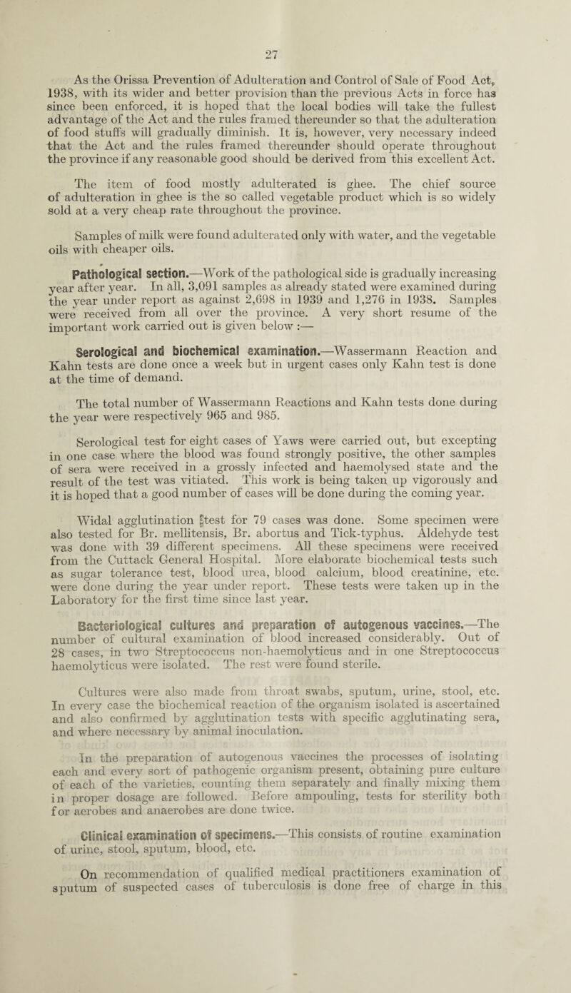 As the Orissa Prevention of Adulteration and Control of Sale of Food Act* 1938, with its wider and better provision than the previous Acts in force has since been enforced, it is hoped that the local bodies will take the fullest advantage of the Act and the rules framed thereunder so that the adulteration of food stuffs will gradually diminish. It is, however, very necessary indeed that the Act and the rules framed thereunder should operate throughout the province if any reasonable good should be derived from this excellent Act. The item of food mostly adulterated is ghee. The chief source of adulteration in ghee is the so called vegetable product which is so widely sold at a very cheap rate throughout the province. Samples of milk were found adulterated only with water, and the vegetable oils with cheaper oils. 0 Patt30l0gi€«l!l section.-—Work of the pathological side is gradually increasing year after year. In all, 3,091 samples as already stated were examined during the year under report as against 2,698 in 1939 and 1,276 in 1938. Samples were received from all over the province. A very short resume of the important work carried out is given below :— S®ro5ogSSai and biocheiTiical examination.—Wassermann Reaction and Kahn tests are done once a week but in urgent cases only Kahn test is done at the time of demand. The total number of Wassermann Reactions and Kahn tests done during the year were respectively 965 and 985. Serological test for eight cases of Yaws were carried out, but excepting in one case where the blood was found strongly positive, the other samples of sera were received in a grossly infected and haemolysed state and the result of the test was vitiated. This work is being taken up vigorously and it is hoped that a good number of cases will be done during the coming year. Widal agglutination |test for 79 cases was done. Some specimen were also tested for Br. mellitensis, Br. abortus and Tick-typhus. Aldehyde test was done with 39 different specimens. All these specimens were received from the Cuttack General Hospital. More elaborate biochemical tests such as sugar tolerance test, blood urea, blood calcium, blood creatinine, etc. were done during the year under report. These tests were taken up in the Laboratory for the first time since last year. Bacteriologies cultures and preparation of autogenous vaccines.—The number of cultural examination of blood increased considerably. Out of 28 cases, in two Streptococcus non-haemolyticus and in one Streptococcus haemolyticus were isolated. The rest were found sterile. Cultures were also made from throat swabs, sputum, urine, stool, etc. In every case the biochemical reaction of the organism isolated is ascertained and also confirmed by agglutination tests with specific agglutinating sera, and where necessary by animal inoculation. In the preparation of autogenous vaccines the processes of isolating each and every sort of pathogenic organism present, obtaining pure culture of each of the varieties, counting them separately and finally mixing them in proper dosage are followed. Before ampouling, tests for sterility both f or aerobes and anaerobes are done twice. OSiliacai examination Of specimens.—This consists of routine examination of urine, stool, sputum, blood, etc. On recommendation of qualified medical practitioners examination of sputum of suspected cases of tuberculosis is done free of charge in this