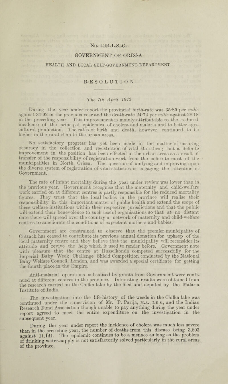 No. 1404-L.S.-G. GOVERNMENT OF ORISSA HEALTH AND LOCAL SELF-GOVERNMENT DEPARTMENT RESOLUTION The 7th April 1942 During the year under report the provincial birth-rate was 35‘85 per mille against 34*92 in the previous year and the death-rate 24*72 per mille against 28*18 in the preceding year. This improvement is mainly attributable to the reduced incidence of the principal epidemics of cholera and malaria and to better agri¬ cultural production. The rates of birth and death, however, continued to be higher in the rural than in the urban areas. No satisfactory progress has yet been made in the matter of ensuring accuracy in the collection and registration of vital statistics ; but a definite improvement in the position has been effected in the urban areas as a result of transfer of the responsibility of registration work from the police to most of the municipalities in North Orissa. The question of unifying and improving upon the diverse system of registration of vital statistics is engaging the attention of Government. The rate of infant mortality during the year under review was lower than in the previous year. Government recognise that the maternity and child-welfare work carried on at different centres is partly responsible for the reduced mortality figures. They trust that the local bodies in the province will realise their responsibility in this important matter of public health and extend the scope of these welfare institutions within their respective jurisdictions and that the public will extend their benevolence to such useful organisations so that at no distant date there will spread over the country a network of maternity and child-welfare centres to ameliorate the conditions of expectant mothers and babies. Government are constrained to observe that the premier municipality of Cuttack has ceased to contribute its previous annual donation for upkeep of the local maternity centre and they believe that the municipality will reconsider its attitude and revive the help which it used to render before. Government note with pleasure that the centre at Russelkonda competed successfully for the Imperial Baby Week Challenge Shield Competition conducted by the National Baby Welfare Council, London, and was awarded a special certificate for getting the fourth place in the Empire. Anti-malarial operations subsidised by grants from Government were conti¬ nued at different centres in the province. Interesting results were obtained from the research carried on the Chilka lake by the filed unit deputed by the Malaria Institute of India. The investigation into the life-history of the weeds in the Chilka lake was continued under the supervision of Mr. P. Parija, m.a., i.e.s., and the Indian Research Fund Association though unable to pay anything during the year under report agreed to meet the entire expenditure on the investigation in the subsequent year. During the year under report the incidence of cholera was much less severe than in the preceding year, the number of deaths from this disease being 3,893 against 11,141. The epidemic continues to be a menace as long as the problem of drinking water-supply is not satisfactorily solved particularly in the rural areas of the province.
