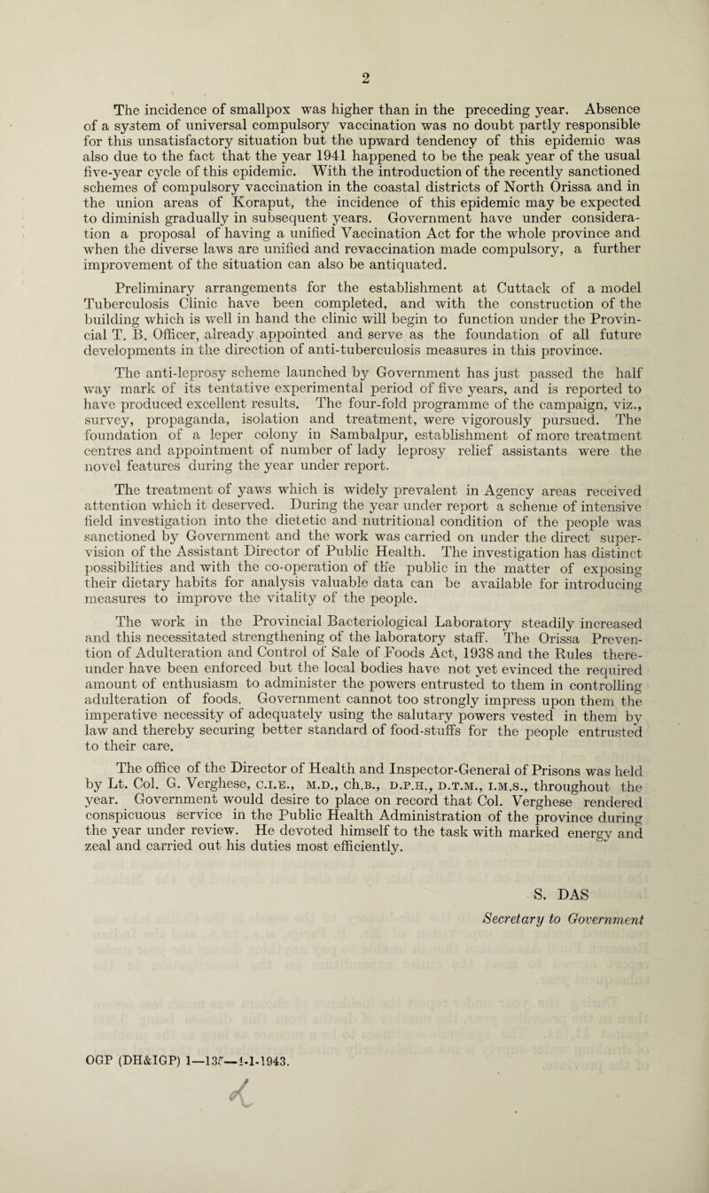 2 The incidence of smallpox was higher than in the preceding year. Absence of a system of universal compulsory vaccination was no doubt partly responsible for this unsatisfactory situation but the upward tendency of this epidemic was also due to the fact that the year 1941 happened to be the peak year of the usual five-year cycle of this epidemic. With the introduction of the recently sanctioned schemes of compulsory vaccination in the coastal districts of North Orissa and in the union areas of Koraput, the incidence of this epidemic may be expected to diminish gradually in subsequent years. Government have under considera¬ tion a proposal of having a unified Vaccination Act for the whole province and when the diverse laws are unified and revaccination made compulsory, a further improvement of the situation can also be antiquated. Preliminary arrangements for the establishment at Cuttack of a model Tuberculosis Clinic have been completed, and with the construction of the building which is well in hand the clinic will begin to function under the Provin¬ cial T. B. Officer, already appointed and serve as the foundation of all future developments in the direction of anti-tuberculosis measures in this province. The anti-leprosy scheme launched by Government has just passed the half way mark of its tentative experimental period of five years, and is reported to have produced excellent results. The four-fold programme of the campaign, viz., survey, propaganda, isolation and treatment, were vigorously pursued. The foundation of a leper colony in Sambalpur, establishment of more treatment centres and appointment of number of lady leprosy relief assistants were the novel features during the year under report. The treatment of yaws which is widely prevalent in Agency areas received attention which it deserved. During the year under report a scheme of intensive field investigation into the dietetic and nutritional condition of the people was sanctioned by Government and the work was carried on under the direct super¬ vision of the Assistant Director of Public Health. The investigation has distinct possibilities and with the co-operation of the public in the matter of exposing their dietary habits for analysis valuable data can be available for introducing measures to improve the vitality of the people. The work in the Provincial Bacteriological Laboratory steadily increased and this necessitated strengthening of the laboratory staff. The Orissa Preven¬ tion of Adulteration and Control of Sale of Poods Act, 1938 and the Rules there¬ under have been enforced but the local bodies have not yet evinced the required amount of enthusiasm to administer the powers entrusted to them in controlling adulteration of foods. Government cannot too strongly impress upon them the imperative necessity of adequately using the salutary powers vested in them by law and thereby securing better standard of food-stuffs for the people entrusted to their care. The office of the Director of Health and Inspector-General of Prisons was held by Lt. Col. G. Verghese, c.i.e., m.d., ch.B., d.p.h., d.t.m., i.m.s., throughout the year. Government would desire to place on record that Col. Verghese rendered conspicuous service in the Public Health Administration of the province during the year under review. He devoted himself to the task with marked energy and zeal and carried out his duties most efficiently. S. DAS Secretary to Government OGP (DH&IGP) 1—13G— i-1-1943. y
