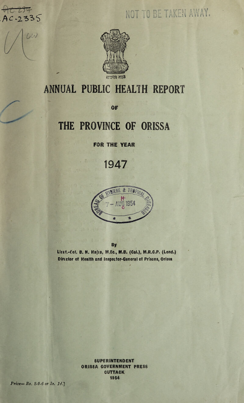 ANNUAL PUBLIC HEALTH REPORT OF THE PROVINCE OF ORISSA FOR THE YEAR 1947 By Ltci't.-Ccl. B. N. Kajra, f&Sc., M.B. (Cal.)» M.R.C.P. (Lend.) Director of Health and Inspector-General of Prisons, Orissa SUPERINTENDENT ORISSA GOVERNMENT PRESS CUTTACK 1954 Price— Rs. 2-0-6 or 3s. 13.]