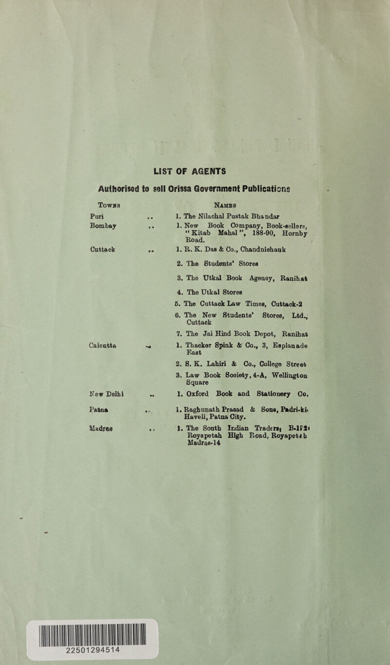 LIST OF AGENTS Authorised to sell Orissa Government Publications Towns Pari Bombay Cuttack Calcutta New Delhi Patna liadras Names 1. The Nilachal Pustak Bhandar 1. New Book Company, Book-sellers, “ Kitab Mahal ”, 188-90, Hornby Road. 1. R. K. Das & Co., Chandniohauk 2. The Students' Stores 3. The Utkal Book Agenoy, Ranihat 4. The Utkal Stores 6. The Cuttaok Law Times, Cuttack-2 6. The New Students’ Stores, Ltd., Cuttack 7. The Jai Hind Book Depot, Ranihat 1. Thacker Spink & Co., 3, Esplanade East 2. S. K. Lahiri & Co., College Street 3. Law Book Sooiety,4-A, Wellington Square 1. Oxford Book and Stationery Co, 1. Raghunath Prasad & Sons, Padri-ki< Haveli, Patna City. 1. The South Indian Tradersj B-1P2* Royapetah High Road, Royapetib Madras-14