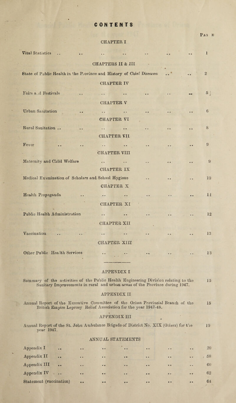 CONTENTS Vital Statistics Pas e CHAPTER I ** •• •• •* *« 1 CHAPTERS 11 & III State cf Public Health in the Province and History of Chief Diseases .. ' .. 2 CHAPTER IV Fairs a .cl Festivals ! • • •• • • •• •-« ^ J CHAPTER V Urban Sanitation • • • • • • » * * « CHAPTER VI Rural Sanitation .. Q • • • 4 • • «• • fi O CHAPTER VII Fever .. q • • • • « • m * • • v CHAPTER VIII Maternity and Child Welfare q • • • • • • «• « « u CHAPTER IX Medical Examination of Scholars and Sohool Hygiene .. .. .. 10 CHAPTER X Health Propaganda ♦. .. .. .. .. .. li Public Health Administration CHAPTER XI «« •• • • * * •« 12 CHAPTER XII \ Vaccination • • •• •• « € 13 CHAPTER XIII Other Public Health Services • •• •• • * •• «• 13 » * APPENDIX I Summary of th8 activities of the Public Health Engineering Division relating to the 15 Sanitary Improvements in rural and urban areas of the Province during 1947. APPENDIX II Annual Report of the Executive Committee of the Orissa Provinoial Branch of the 15 British Empire Leprosy Relief Association for the year 1947-48. APPENDIX III m Annual Report of the St. John Ambulance Brigade of District No. XIX (Orissa) for the 19 year 1947. ANNUAL STATEMENTS Appendix I • • •• •* * • •• Appendix II .. • • • • •• •• •« t Appendix III • • •• •• 4 4 «• GO Appendix IV ... • • o • •• •• •• Statement (vaccination) .. •• .. .. •• .. 64 /