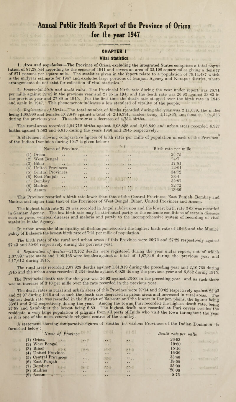 Annual Public Health Report of the Province of Orissa for tie year 1947 CHAPTER i Vital Statistics 1. Area and population—The Province of Orissa excluding the integrated States comprises a total popu* lation of 87,28,544 according to the census of 1941 and covers an area of 32,198 square miles giving a density of 271 persons per square mile. The statistics given in the report relate to a population of 79,14,487 which is the midyear estimate for 1947 and excludes large portions of Ganjam Agency and Koraput district, where arrangements do not exist for collection of vital statistics. 2. Provincial birth and death rates—The Provincial birth rate during the year under report was 26.74 per mille against 27'52 in the previous year and 2735 in 1945 and the death rate was 26-93 against 23 83 in the previous year and 27-86 in 1945. For the first time the death rate stepped over the birth rate in 1945 and again in 1947. This phenomenon indicates a low standard of vitality of the people. •i 3. Registration of births—The total number of births recorded during the year was 2,11,639, the males being 1,08,990 and females 1,02,649 against a total of 2,16,391, males being 1,11,865 and females 1,04,526 during the previous year. Thus there was a decrease of 4,752 births. The rural areas recorded 2,04,712 births against 2,08,828 and 2,06,840 and urban areas recorded 6,927 births against 7,563 and 6,815 during the years 1946 and 1945 respectively. » s A statement showing comparative figures of birth rates per mille of population in each of the Province of the Indian Dominion during 1947 is given below : Name of Province (1) Orissa (2) West Bengal .. (3) Bihar (4) United Provinces (5) Central Provinces (6) East Punjab .. (7) Bombay (8) Madras (9) Assam Birth rate per mille 2C-75 24-7 17-81 22-91 34-72 33-4 32-87 32-72 13-66 This Province recorded a birth rate lower than that of the Central Provinces, East Punjab, Bombay and Madras and higher than that of the Provinces of West Bengal, Bihar, United Provinces and Assam. The highest birth rate 32-28 was recorded in Angul subdivision and the lowest birth rate 363 was recorded in Ganjam Agency. The low birth rate may be attributed partly to the endemic conditions of certain diseases such as yaws, venereal diseases and malaria and partly to the incomprehensive system of recording of vital statistics in the Agency. In urban areas the Municipality of Berhampur recorded the highest birth rate of 46 93 and the Munici' pality of Balasore the lowest birth rate of 7-21 per mille of population. The birth rates of the rural and urban areas of this Province were 26-72 and 27-29 respectively against 27 43 and 30’06 respectively during the previous year. 4. Registration of deaths—213,162 deaths were registered during the year under report, out of which 1,07,997 were males and 1,05,165 were females against a total of 1,87,348 during the previous year and 2,17,612 during 1945. The rural areas recorded 2,07,928 deaths against 1,81,319 during the preceding year and 2,10,760 during |945 and the urban areas recorded 5,234 deaths against 6,029 during the previous year and 6,852 during 1945. The Provincial death rate for the year was 26 93 against 23-83 in the preceding year and as such there was an increase of 310 per mille over the rate recorded in the previous year. The death rates in rural and urban areas of this Province were 27-14 and 20-62 respectively against 23-82 and 23-97 during 1946 and as such the death rate decreased in ^urban areas and increased in rural areas. The highest death rate was recorded in the district of Balasore and the lowest in Ganjam plains, the figures bein» 33 61 and 3 62 respectively during the year. Among the towns Puri recorded the highest death rate, bein^ 37-98 and Sambalpur the lowest being 6-80. The highest death rate recorded at Puri covers besides the residents, a very large population of pilgrims from all parts of Inida who visit the town throughout the year as it is one of the most venerable religious centres of the country. A statement showing comparative figures of deaths in various Provinces of the Indian Dominion is furnished below : Name of Province Death rate per mille (1) Orissa v .. .. .. 26 93 (2) West Bengal .. .. .. .. 19-60 (3) Bihar .. .. .. 15-16 (4) United Province .. .. .. 16-39 (5) Central Provinces .. .. 33 46 (6) East Punjab .. .. .. .. 19-50 (7) Bombay .. .. .. .. 25-00 (8) Madras .. .. .. .. 20-06 (9) Assam .. .. .. .. 8-75