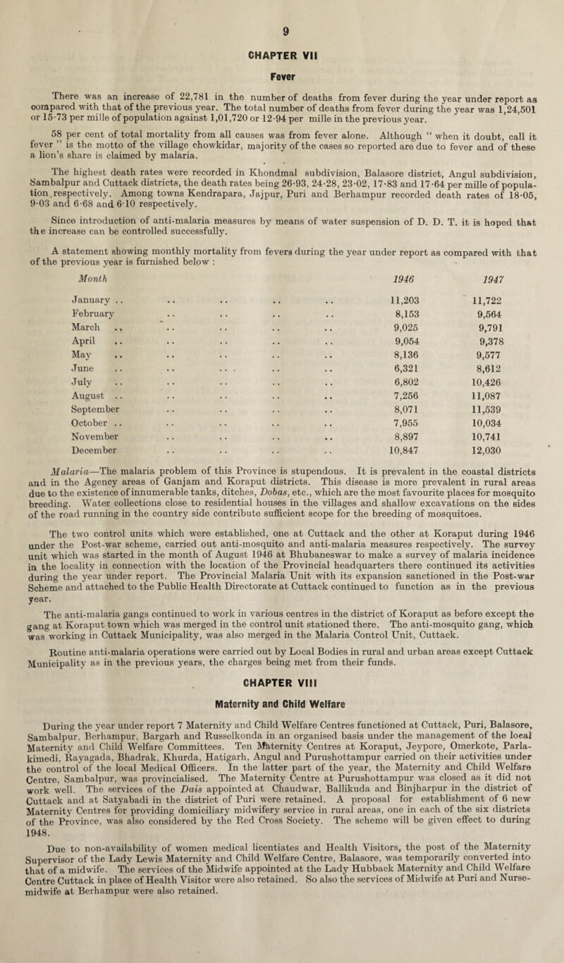 CHAPTER VII Fever There was an increase of 22,781 in the number of deaths from fever during the year under report as compared with that of the previous year. The total number of deaths from fever during the year was 1,24,501 or 15-73 per mil le of population against 1,01,720 or 12-94 per mille in the previous year. 58 per cent of total mortality from all causes was from fever alone. Although “ when it doubt, call it fever ” is the motto of the village chowkidar, majority of the cases so reported are due to fever and of these a lion’s share is claimed by malaria. « » The highest death rates were recorded in Khondmal subdivision, Balasore district, Angul subdivision, Sambalpur and Cuttack districts, the death rates being 26-93, 24-28, 23-02, 17-83 and 17-64 per mille of popula¬ tion .respectively. Among towns Kendrapara, Jajpur, Puri and Berhampur recorded death rates of 18-05, 9-03 and 6-68 and 6-10 respectively. Since introduction of anti-malaria measures by means of water suspension of D. the increase can be controlled successfully. D. T. it is hoped that A statement showing monthly mortality from fevers during the year under report of the previous year is furnished below : as compared with that A Month 1946 1947 January 11,203 11,722 February 8,153 9,564 March 9,025 9,791 April 9,054 9,378 May 8,136 9,577 June .. .. .. , 6,321 8,612 July 6,802 10,426 August 7,256 11,087 September 8,071 11,539 October .. 7,955 10,034 November 8,897 10,741 December .. 10,847 12,030 Malaria—The malaria problem of this Province is stupendous. It is prevalent in the coastal districts and in the Agency areas of Ganjam and Koraput districts. This disease is more prevalent in rural areas due to the existence of innumerable tanks, ditches, Dobas, etc., which are the most favourite places for mosquito breeding. Water collections close to residential houses in the villages and shallow excavations on the sides of the road running in the country side contribute sufficient scope for the breeding of mosquitoes. The two control units which were established, one at Cuttack and the other at Koraput during 1946 under the Post-war scheme, carried out anti-mosquito and anti-malaria measures respectively. The survey unit which was started in the month of August 1946 at Bhubaneswar to make a survey of malaria incidence in the locality in connection with the location of the Provincial headquarters there continued its activities during the year under report. The Provincial Malaria Unit with its expansion sanctioned in the Post-war Scheme and attached to the Public Health Directorate at Cuttack continued to function as in the previous year. The anti-malaria gangs continued to work in various centres in the district of Koraput as before except the gang at Koraput town which was merged in the control unit stationed there. The anti-mosquito gang, which was working in Cuttack Municipality, was also merged in the Malaria Control Unit, Cuttack. Routine anti-malaria operations were carried out by Local Bodies in rural and urban areas except Cuttack Municipality as in the previous years, the charges being met from their funds. CHAPTER VIII Maternity and Child Welfare During the year under report 7 Maternity and Child Welfare Centres functioned at Cuttack, Puri, Balasore, Sambalpur, Berhampur, Bargarh and Russelkonda in an organised basis under the management of the local Maternity and Child Welfare Committees. Ten Maternity Centres at Koraput, Jeypore, Omerkote, Parla- kimedi, Rayagada, Bhadrak, Khurda, Hatigarh, Angul and Purushottampur carried on their activities under the control of the local Medical Officers. In the latter part of the year, the Maternity and Child Welfare Centre, Sambalpur, was provincialised. The Maternity Centre at Purushottampur was closed as it did not work well. The services of the Dais appointed at Chaudwar, Ballikuda and Binjharpur in the district of Cuttack and at Satyabadi in the district of Puri were retained. A proposal for establishment of 6 new Maternity Centres for providing domiciliary midwifery service in rural areas, one in each of the six districts of the Province, was also considered by the Red Cross Society. The scheme will be given effect to during 1948. Due to non-availability of women medical licentiates and Health Visitors, the post of the Maternity Supervisor of the Lady Lewis Maternity and Child Welfare Centre, Balasore, was temporarily converted into that of a midwife. The services of the Midwife appointed at the Lady Hubback Maternity and Child Welfare Centre Cuttack in place of Health Visitor were also retained. So also the services of Midwife at Puri and Nurse- midwife at Berhampur were also retained.