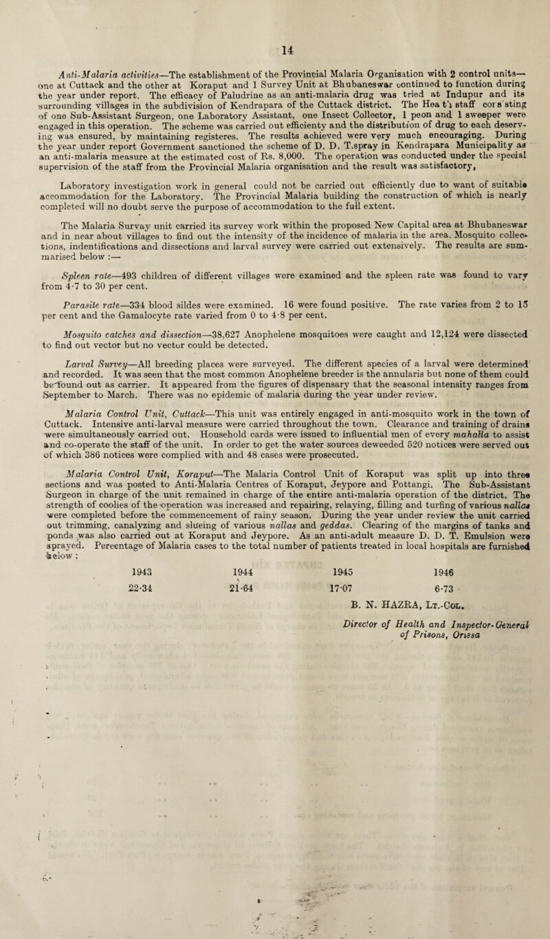 Anti-Malaria activities—The establishment of the Provincial Malaria Organisation with 2 control units— one at Cuttack and the other at Koraput and 1 Survey Unit at Bhubaneswar continued to function during the year under report. The efficacy of Paludrine as an anti-malaria drug was tried at Indupur and its surrounding villages in the subdivision of Kendrapara of the Cuttack district. The Hea t'l staff cors sting of one Sub-Assistant Surgeon, one Laboratory Assistant, one Insect Collector, 1 peon and 1 sweeper were engaged in this operation. The scheme was carried out efficienty and the distribution of drug to each deserv~ ing was ensured, by maintaining registeres. The results achieved were very much encouraging. During the year under report Government sanctioned the scheme of D. D. T.spray in Kendrapara Municipality as an anti-malaria measure at the estimated cost of Rs. 8,000. The operation was conducted under the special supervision of the staff from the Provincial Malaria organisation and the result was satisfactory, Laboratory investigation work in general could not be carried out efficiently due to want of suitable accommodation for the Laboratory. The Provincial Malaria building the construction of which is nearly completed will no doubt serve the purpose of accommodation to the full extent. The Malaria Survay unit carried its survey work within the proposed New Capital area at Bhubaneswar and in near about villages to find out the intensity of the incidence of male.ria in the area. Mosquito collec¬ tions, ^identifications and dissections and larval survey were carried out extensively. The results are sum¬ marised below :— Spleen rate—493 children of different villages were examined and the spleen rate was found to vary from 4-7 to 30 per cent. Parasite rate—334 blood sildes were examined. 16 were found positive. The rate varies from 2 to 15 per cent and the Gamalocyte rate varied from 0 to 4-8 per cent. Mosquito catches and dissection—38,627 Anophelene mosquitoes were caught and 12,124 were dissected to find out vector but no vector could be detected. Larval Survey—All breeding places were surveyed. The different species of a larval were determined and recorded. It was seen that the most common Anophelene breeder is the annularis but none of them could b£found out as carrier. It appeared from the figures of dispensary that the seasonal intensity ranges from September to March. There was no epidemic of malaria during the year under review. Malaria Control Unit, Cuttack—This unit was entirely engaged in anti-mosquito work in the town of Cuttack. Intensive anti-larval measure were carried throughout the town. Clearance and training of drains were simultaneously carried out. Household cards were issued to influential men of every mahatta to assist and co-operate the staff of the unit. In order to get the water sources deweeded 520 notices were served out of which 386 notices were complied with and 48 cases were prosecuted. Malaria Control Unit, Koraput—The Malaria Control Unit of Koraput was split up into three sections and was posted to Anti-Malaria Centres of Koraput, Jeypore and Pottangi. The Sub-Assistant Surgeon in charge of the unit remained in charge of the entire anti-malaria operation of the district. The strength of coolies of the operation was increased and repairing, relaying, filling and turfing of various nolle* were completed before the commencement of rainy season. During the year under review the unit carried out trimming, canalyzing and slueing of various nallas and geddas. Clearing of the margins of tanks and ponds was also carried out at Koraput and Jeypore. As an anti-adult measure D. D. T. Emulsion were sprayed. Percentage of Malaria cases to the total number of patients treated in local hospitals are furnished below : 1943 1944 1945 1946 22*34 2i*64 17 07 6*73 B. N. HAZRA, Lt.-Col. Director of Health and Inspector-General of Prisons, Orissa 1