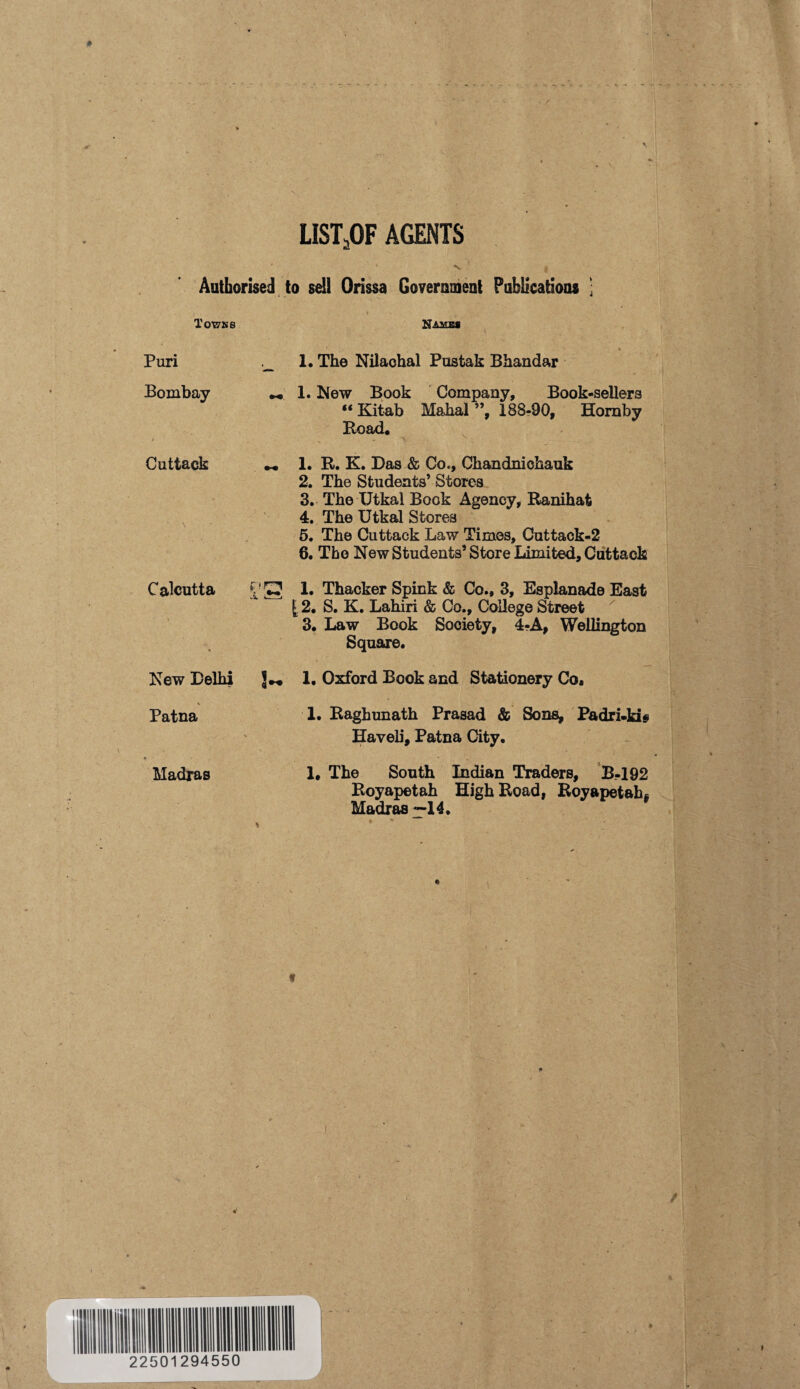 list5of agents ' N , Authorised to sell Orissa Government Publications 1 T OWN 8 Puri Bombay Cuttack Calcutta X Names 1. The Nilaohal Pustak Bhandar 1. blew Book Company, Book-sellers “ Kitab Mahal ”, 188-90, Hornby Road* 1. R. K. Das & Co., Chandniehauk 2. The Students’ Stores 3. The Utkal Book Agency, Ranihat 4. The Utkal Stores 5. The Cuttack Law Times, Cuttack-2 6. The New Students’ Store Limited, Cuttack 1. Thacker Spink & Co., 3, Esplanade East [ 2. S. K. Lahiri & Co., College Street 3. Law Book Society, 4?A, Wellington Square. New Delhi 1. Oxford Book and Stationery Co, V _ j Patna 1. Raghunath Prasad & Sons, Padri-kis Haveii, Patna City. ♦ • , Madras 1# The South Indian Traders, B-192 Royapetah High Road, Royapetah* Madras ~14.