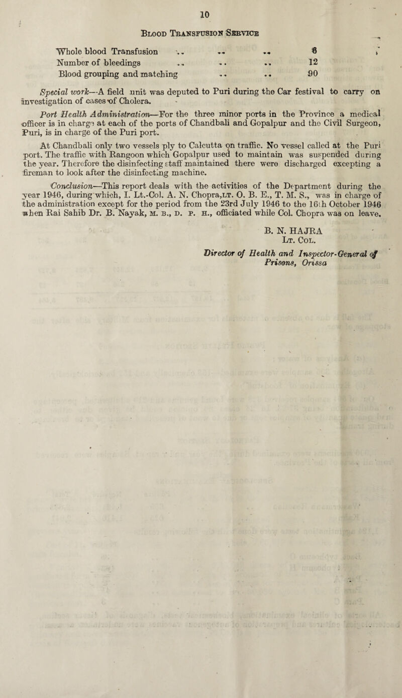 ,1 »• Blood Transfusion Sbeyioe — Whole blood Transfusion — 8 ,* Number of bleedings ,, .. .» 12 Blood grouping and matching . . SO Special work—A field unit was deputed to Puri during the Car festival to carry on investigation of eases *of Cholera. Port Health Administration—For the three minor ports in the Province a medical officer is in chargo at each of the ports of Chandbali and Gopalpur and the Civil Surgeon, Puri, is in charge of the Puri port. At Chandbali only two vessels ply to Calcutta on traffic. No vessel called at the Puri port. The traffic with Rangoon which Gopalpur used to maintain was suspended during the year. Therefore the disinfecting staff maintained there were discharged excepting a fireman to look after the disinfecting machine, 'Conclusion—This report deals with the activities of the Department during the year 1946, during which, I. Lt.-Cob A. N. Chopra,lt. 0. B. E., T. M. S., was in charge of the administration except for the period from the 23rd July 1946 to the 16th October 1946 sshen Rai Sahib Dr. B. Nayak, m. b., d. p. h., officiated while Col. Chopra was on leave. B. N. HAJRA Lt. Col. Director of Health and Inspector-General Prisons, Orissa