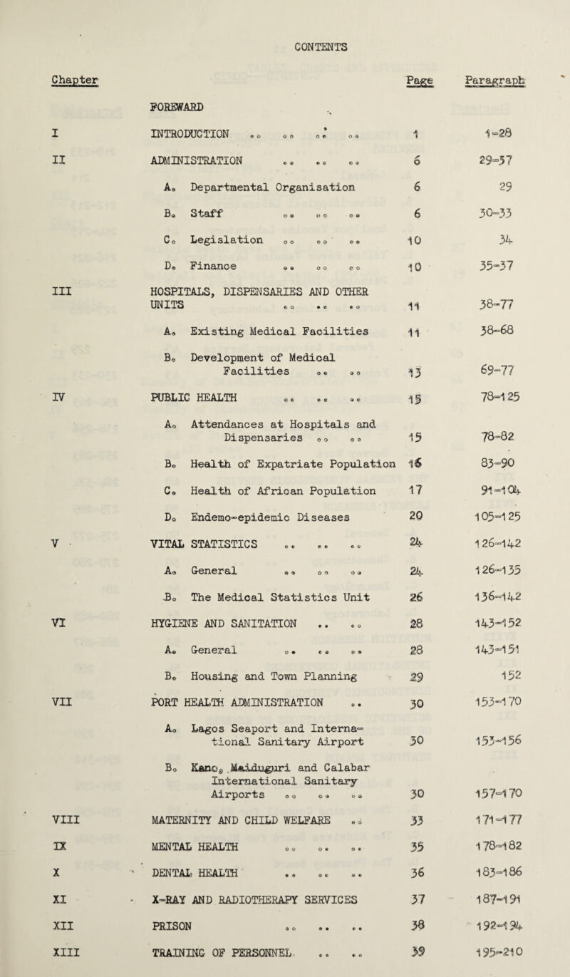 CONTENTS Chapter Page Paragraph POREWARB * I INTRODUCTION ®o oo o® o ® 1 1-28 II ADMINISTRATION O 29-37 A® Departmental Organisation 6 29 Be Staff1 O ® O O 0 9 6 30-33 Co Legislation 00 oo GO 10 34 Do Finance » ® o 0 e o 10 ■ 35-37 III HOSPITALS, DISPENSARIES AND OTHER UNITS e o • e CO 11 38-77 A, Existing Medical Facilities 11 38-68 Bo Development of Medical Facilities o• »0 13 69-77 IV PUBLIC HEALTH ® ® •® ®« 15 78-125 Ao Attendances at Hospitals and Dispensaries oo oo 15 78-82 Bo Health of Expatriate Population 16 83—90 Co Health of African Population 17 91 -104 Do Endemo-epidemic Diseases 20 105=125 V • VITAL STATISTICS 24 126-142 Ao Gr0X!03r'£l! © o o o o 24 126-135 Bo The Medical Statistics Unit 26 136-142 VI HYGIENE AND SANITATION 28 143*152 Ae Gr0n03T,Q,l e- + c * » 28 143*151 Be Housing and Town Planning 29 152 VII PORT HEALTH ADMINISTRATION 30 153*170 Ao Lagos Seaport and Interna¬ tional Sanitary Airport 30 153*156 Bo .MAiduguri and Calabar International Sanitary Airports o«, o® o * 30 157*170 VIII MATERNITY AND CHILD WELFARE 33 171*177 IX MENTAL HEALTH 35 178-182 X DENTAL HEALTH • • • • 36 183*186 XI X-RAY AND RADIOTHERAPY SERVICES 37 187*191 XII PRISON so e • c c 38 ' 192-194 XIII TRAINING- OF PERSONNEL >S> 195-210