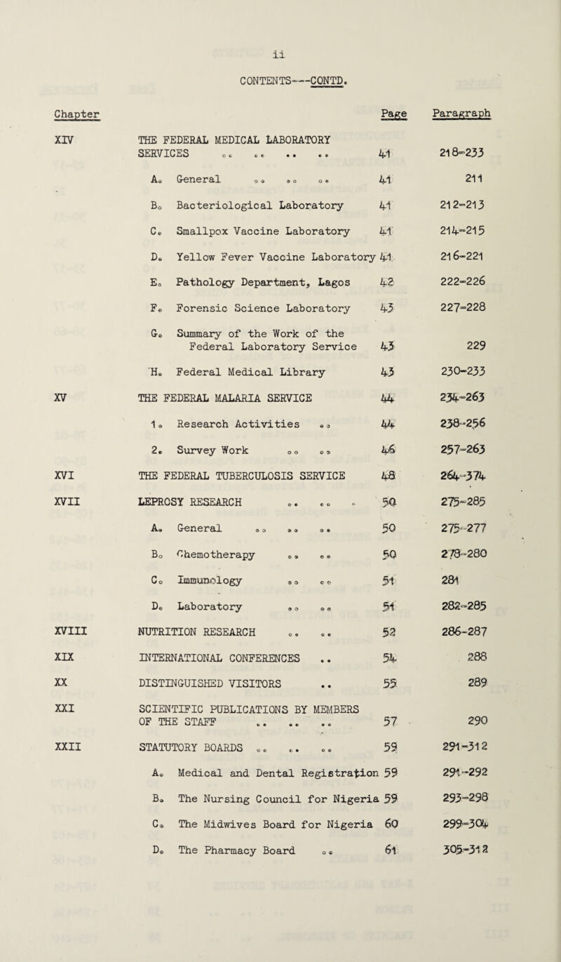 12. CONTENTS—CONTD. Chapter Page Paragraph XIV THE FEDERAL MEDICAL LABORATORY SERVICES co ce •• * ® 41 218^233 A.*; Grcncr&X © $ » o o «> 41 211 Bo Bacteriological Laboratory 41' 21 2-213 C© Smallpox Vaccine Laboratory 41’ 214-215 De Yellow Fever Vaccine Laboratory 41 216-221 Es Pathology Department, Lagos 43 222-226 F© Forensic Science Laboratory 45 227=228 G© Summary of the Work of the Federal Laboratory Service 45 229 ’Ho Federal Medical Library 43 230-233 XV THE : FEDERAL MALARIA SERVICE 44 234-263 1* Research Activities «© 44 238-256 2© Survey Work o o ©a 46 257=263 XVI THE : FEDERAL TUBERCULOSIS SERVICE 4& 264-374 XVII LEPROSY RESEARCH 5a 275-285 A« G-eneral © o »© © ® 50 275-277 Bo Chemotherapy e s e © 50 278-280 Co Immunology ® © © * 51 281 De Laboratory ® © © a 51 282=285 XVIII NUTRITION RESEARCH 52 286-287 XIX INTERNATIONAL CONFERENCES 54 288 XX DISTINGUISHED VISITORS 55 289 XXI SCIENTIFIC PUBLICATIONS BY MEMBERS OF THE STAFF 57 290 XXII STATUTORY BOARDS 00 59: 291 “312 A* Medical and Dental Registration 59 291-292 Ba The Nursing Council for Nigeria 59 293-298 C a The Midwives Board for Nigeria 60 299-304 De The Pharmacy Board © ® 61 305*312