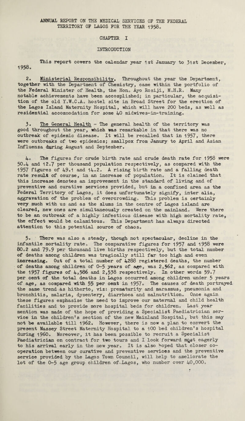 TERRITORY OF LAGOS FOR THE YEAR 1958® CHAPTER I INTRODUCTION This report covers the calendar year 1st January to 31st December, 1958® 2® Ministerial Responsibility® Throughout the year the Department, together with the Department of Chemistry, came within the portfolio of the Federal Minister of Health, the Hon® Ayo Rosiji, M®H0R® Many notable achievements have been accomplished! in particular, the acquisi¬ tion of the old YoWoC«Ao hostel site in Broad Street for the erection of the Lagos Island Maternity Hospital, which will have 200 beds, as well as residential accommodation for some 40 midwives-in-training0 3. The General Health - The general health of the territory was good throughout the year, which was remarkable in that there was no outbreak of epidemic disease® It will be recalled that in 1957* there were outbreaks of two epidemics; smallpox from Janury to April and Asian Influenza during August and September® 4° The figures for crude birth rate and crude death rate for 1958 were 50o4 and 12®7 per thousand population respectively, as compared with the 1957 figures of 49*1 and 14®2® A rising birth rate and a falling death rate result of course, in an increase of population® It is claimed that this increase denotes an improvement in the standard of living and of preventive and curative services provided, but a confined area as the Federal Territory of Lagos, it does unfortunately signify, inter alia, aggravation of the problem of overcrowding® This problem is certainly very much with us and as the slums in the centre of Lagos island are cleared, new ones are simultaneously created on the mainland® Were there to be an outbreak of a highly infectious disease with high mortality rate, the effect would be calamitous® This Department has always directed attention to this potential source of chaos® 5® There was also a steady, though not spectacular, decline in the infantile mortality rate® The comparative figures for 1957 and 1958 were 80®2 and 79®9 per thousand live births respectively, but the total number of deaths among children was tragically still far too high and even increasing® Out of a total number of 4288 registered deaths, the number of deaths among children of 0=5 years of age, was 2,562, as compared with the 1957 figures of 4*586 and 2,538 respectively® In other words 59®7 per cent of the total deaths in Lagos occurred among children under 5 years of age, as compared with 55 per cent in 1957® The causes of death portrayed the same trend as hitherto, vizs prematurity and marasmus, pneumonia and bronchitis, malaria, dysentery, diarrhoea and malnutrition® Once again these figures emphasise the need to improve our matern&l and child health facilities and to provide more hospital beds for children® Last year mention was made of the hope of providing a Specialist Paediatrician ser¬ vice in the children0s section of the new Mainland Hospital, but this may not be available till 1962® However, there is now a plan to convert the present Massey Street Maternity Hospital to a 100 bed children's hospital during i960® Moreover, it has been possible to recruit a Specialist Paediatrician on contract for two tours and I look forward ma&t eagerly to his arrival early in the new year® It is also ^oped that closer co¬ operation between our curative and preventive services and the preventive service provided by the Lagos Town Council, will help to ameliorate the lot of the 0-5 age group children of-Lagos, who number over 40,000®