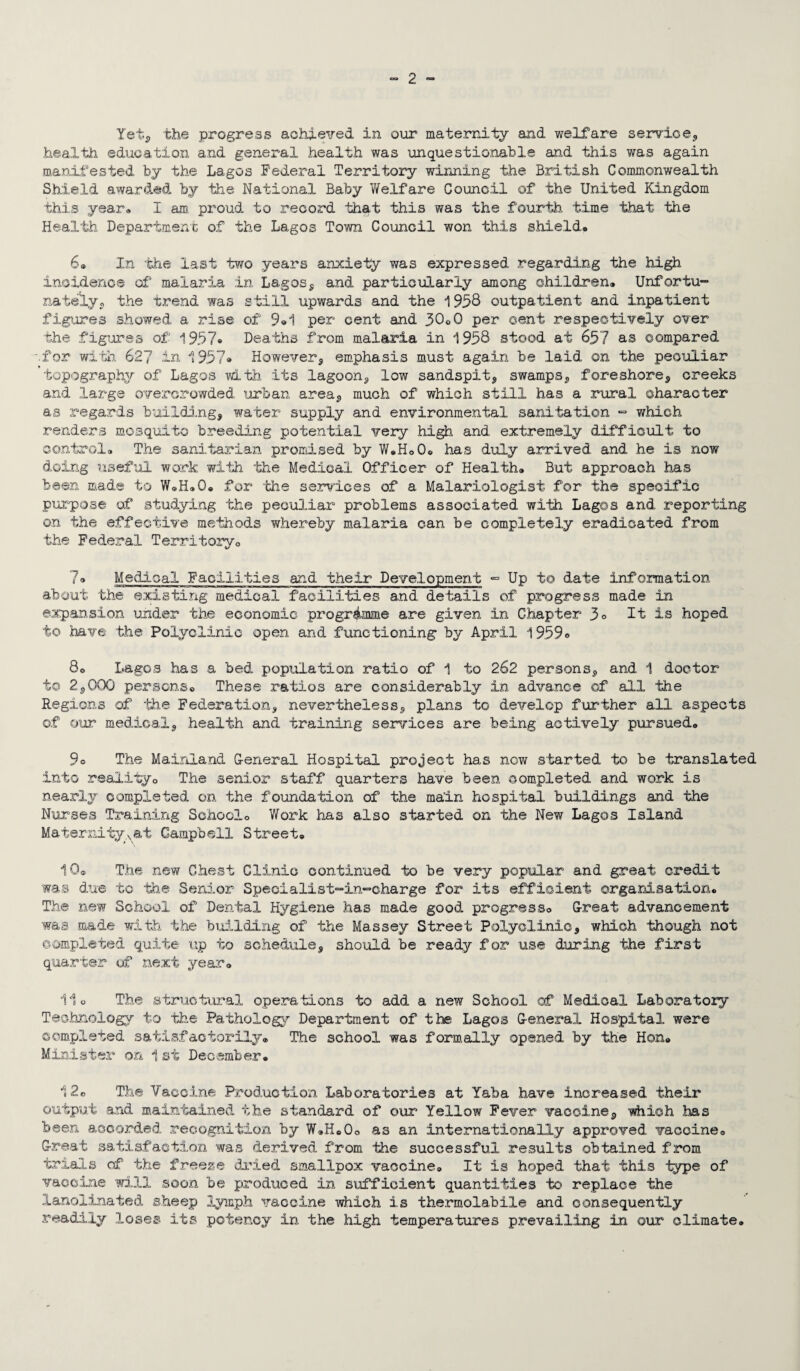 Yet, the progress achieved in our maternity and welfare service,, health education and general health was unquestionable and this was again manifested by the Lagos Federal Territory winning the British Commonwealth Shield awarded by the National Baby Welfare Council of the United Kingdom this year* I am proud to record that this was the fourth time that the Health Department of the Lagos Town Council won this shield. 6® In the last two years anxiety was expressed regarding the high incidence of malaria in Lagos, and particularly among children. Unfortu¬ nately, the trend was still upwards and the 1958 outpatient and inpatient figures showed a rise of 9*1 per cent and 30®0 per cent respectively over the figures of 1957* Deaths from malaria in 1958 stood at 657 as compared for with 627 in 1957« Howevera emphasis must again be laid on the peculiar topography of Lagos with its lagoon, low sandspit, swamps, foreshore, creeks and large overcrowded urban area,, much of which still has a rural character as regards building, water supply and environmental sanitation - which renders mosquito breeding potential very high and extremely difficult to control. The sanitarian promised by W.H®0. has duly arrived and he is now doing useful work with the Medical Officer of Health. But approach has been made to W®H.O. for the services of a Malariologist for the specific purpose of studying the peculiar problems associated with Lagos and reporting on the effective methods whereby malaria can be completely eradicated from the Federal Territory. 7® Medical Facilities and their Development - Up to date information about the existing medical facilities and details of progress made in expansion under the economic programme are given in Chapter 3° It is hoped to have the Polyclinic open and functioning by April 1959® 80 Lagos has a bed population ratio of 1 to 262 persons, and 1 doctor to 25000 persons® These ratios are considerably in advance of all the Regions of the Federation, nevertheless, plans to develop further all aspects of our medical, health and training services are being actively pursued. 9° The Mainland General Hospital project has now started to be translated into reality® The senior staff quarters have been completed and work is nearly completed on the foundation of the main hospital buildings and the Nurses Training School® Work has also started on the New Lagos Island Maternitysat Campbell Street. 10® The new Chest Clinic continued to be very popular and great credit was due to the Senior Specialist-in-charge for its efficient organisation. The new School of Dental Hygiene has made good progress® Great advancement was made with the building of the Massey Street Polyclinic, which though not completed quite up to schedule, should be ready for use during the first quarter of next year. 11® The structural operations to add a new School of Medical Laboratory Technology to the Pathology Department of the Lagos General Hospital were completed satisfactorily® The school was formally opened by the Hon. Minister on 1st December. 12® The Vaccine Production Laboratories at Yaba have increased their output and maintained the standard of our Yellow Fever vaccine, which has been accorded recognition by W.H.O® as an internationally approved vaccine® Great satisfaction was derived from the successful results obtained from trials of the freeze dried smallpox vaccine® It is hoped that this type of vaccine will soon be produced in sufficient quantities to replace the lanolinated sheep lymph vaccine which is thermolabile and consequently readily loses its potency in the high temperatures prevailing in our climate.