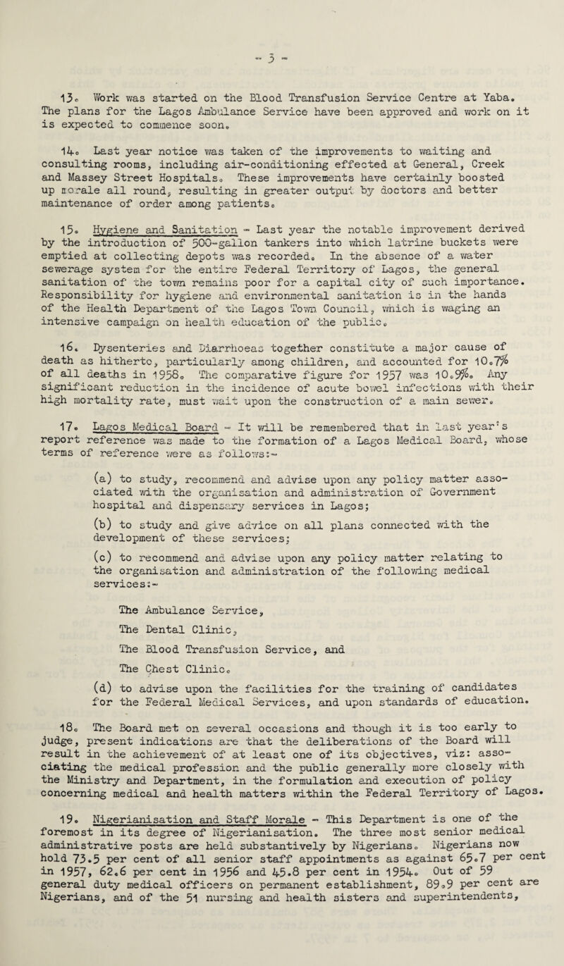 13c Work was started on the Blood Transfusion Service Centre at Yaba. The plans for the Lagos Ambulance Service have been approved and work on it is expected to commence soon* 14* Last year notice was taken of the improvements to waiting and consulting rooms, including air-conditioning effected at General, Creek and Massey Street Hospitals* These improvements have certainly boosted up norale ail round, resulting in greater output by doctors and better maintenance of order among patients* 15* Hygiene and Sanitation - Last year the notable improvement derived by the introduction of 500-gallon tankers into which latrine buckets were emptied at collecting depots was recorded* In the absence of a water sewerage system for the entire Federal Territory of Lagos, the general sanitation of the town remains poor for a capital city of such importance. Responsibility for hygiene and environmental sanitation is in the hands of the Health Department of the Lagos Town Council, which is waging an intensive campaign on health education of the public* l6t Dysenteries and Diarrhoeas together constitute a major cause of death as hitherto, particularly among children, and accounted for 10*7% of all deaths in 1958* The comparative figure .for 1957 was 10*9%° Any significant reduction in the incidence of acute bowel high mortality rate, must wait upon the construction o infections with their f a main sewer* 17* Lagos Medical Board -» It will be remembered that in last yea: report reference was made to the formation of a Lagos Medical Board, terms of reference we re as follows:-* ■ s who se (a) to study, recommend and advise upon any policy matter asso¬ ciated with the organisation and administration of Government hospital and dispensary services in Lagos; (b) to study and give advice on all plans connected with the development of these services; (c) to recommend and advise upon any policy matter relating to the organisation and administration of the following medical services:- The Ambulance Service, The Dental Clinic, The Blood Transfusion Service, and The Chest Clinic* (d) to advise upon the facilities for the training of candidates for the Federal Medical Services, and upon standards of education. l8* The Board met on several occasions and though it is too early to judge, present indications are that the deliberations of the Board will result in the achievement of at least one of its objectives, viz: asso¬ ciating the medical profession and the public generally more closely with the Ministry and Department, in the formulation and execution of policy concerning medical and health matters within the Federal Territory of Lagos* 19* Nigerianisation and Staff Morale - This Department is one of the foremost in its degree of Nigerianisation. The three most senior medical administrative posts are held substantively by Nigerians* Nigerians now hold 73*5 per cent of all senior staff appointments as against 65*7 Per cent in 1957, 62*6 per cent in 1956 and 45*8 per cent in 1954* Out of 59 general duty medical officers on permanent establishment, 89*9 per cent are Nigerians, and of the 51 nursing and health sisters and superintendents.