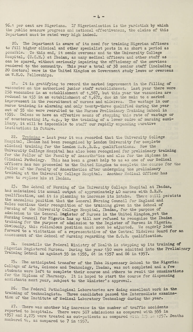 96 ©1 per cent are Nigerianso if Nigerian!sation is the yardstick by which the public measure progress and national effectiveness, the claims of this Department must be rated very high indeed* 20® The Department is aware of its need for training Nigerian officers to fill higher clinical and other specialist posts in as short a period as possible* To this end, it sends overseas and to the University College Hospital, (U.C.H.) at Ibadan, as many medical officers and other staff as can be spared, without seriously impairing the efficiency of the services rendered to the community* This year a total of 38 senior staff (including 20 doctors) were in the United Kingdom on Government study leave or overseas on W.H.0* Fellowships® 21o It is gratifying to record the marked improvement in the filling of vacancies on the authorised junior staff establishment® Last year there were 2.38 vacancies in an establishment of 1,387, but this year the vacancies are reduced to 133 in an establishment of 1,672, due in the main to a marked improvement in the recruitment of nurses and midwives* The wastage in our nurse training is alarming and only twenty-three qualified during the year out of 55 who were recruited to the Nurses Preliminary Training School in 1355* Unless we have an effective means of stopr^ing this rate of wastage or of counteracting it, e0g®, by the training of a lower cadre of nursing auxi- miary, it will be impossible to staff our rapidly expanding curative institutions in future® 22, He so Training ® Last year it was recorded that the University College > Ibadan had been recognised by London University for complete clinical training for the London M.B.sB*S», qualifications* Now the University College Hospital has also been recognised for preliminary training i0r the Fellow of the Faculty of Anaesthetics and also for the Diploma in c ■inical Pathology, This has been a great help to us as one of our Medical Oilicers has now proceeded to the United Kingdom to complete she course for 1 /*•* _ ,r» Ox : *P *fpr **X O'-'-. the at the University College Hospital* gone to replace him at Ibadan® ^raining acuity of Anaesthetics TTv +©1 undergoing Another the preliminary ledical Officer has the 97 £- J 3 The School cf Nursing of the University College Hospital at Ibadan, has maintained its annual output of approximately 40 nurses with S.R.N. qualification, and it is planning to increase its intake* There still persists the anomalous position that the General Nursing Council for England and «<aj.es continue their recognition of the training given in the School of Nursing of the University College Hospital, Ibadan, for the purpose of admission to the General Register of Nurses in the United Kingdom,yet the Nursing Council for Nigeria Has up till now refused to recognise the Ibadan training for the purpose of admission to the Register of Nurses in Nigeria* Obviously, this ridiculous position must soon be adjusted* Y/e eagerly look forward to a visitation of a representative of the Central Midwives Board for an assessment of the School of Nursing regarding the S.C.M. qualification© rA* Meanwhile the Federal Ministry of Health is stepping up its training of Nigerian Registered Nurses. During the year 150 were admitted into the Preliminary -training School as against 55 in 1955? 6l in 1957 and 86 in 1957® oc; The anticipated transfer of the Yaba Dispensary School to the Nigerian College of Arts, Science and Technology, Ibadan, was not completed and a few students were left to complete their course and others to resit the examinations -l or Mae Diploma of Pharmacy® It is hoped to start the course for dispensing assistants next year, subject to the Minister’s approval- 26* The Federal Pathological Laboratories are doing excellent work in the training of technologists* Three candidates passed the Intermediate examina¬ tion of the Institute of Medical Laboratory Technology during the year* 27‘> There was another big increase in the number of traffic accidents reported to hospitals® There were 587 admissions as compared with 555 an •-w / ana 2,2/5 were treated as out-patients as compared wiih 125 ' 55Y* Deaths numbered 14? as compared to 7 in 1957*