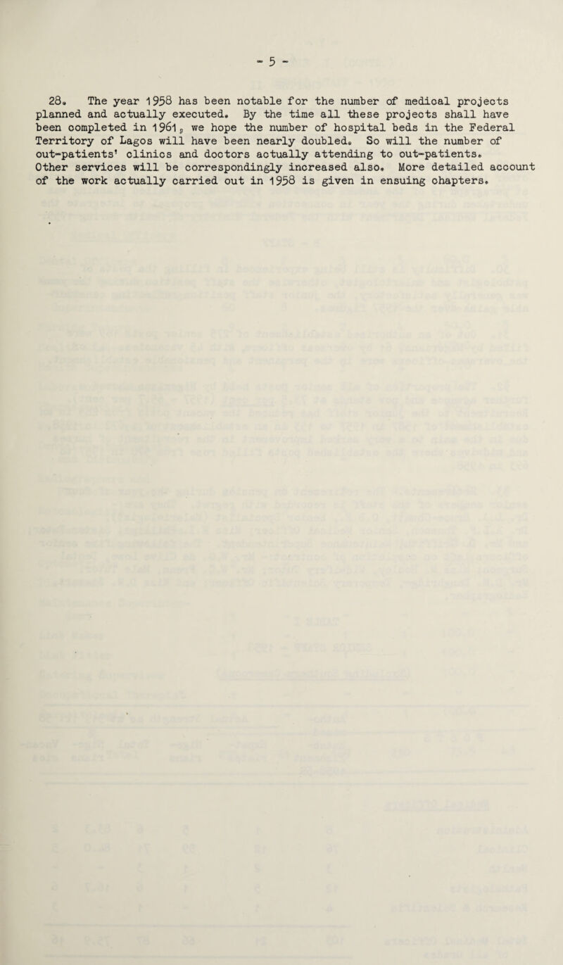 t** ^ omcj 289 The year 1958 has been notable for the number of medical projects planned and actually executed9 By the time all these projects shall have been completed in I96lp we hope the number of hospital beds in the Federal Territory of Lagos will have been nearly doubled,, So will the number of out-patients’ clinics and doctors actually attending to out-patients* Other services will be correspondingly increased also. More detailed account of the work actually carried out in 1958 is given in ensuing chapters*