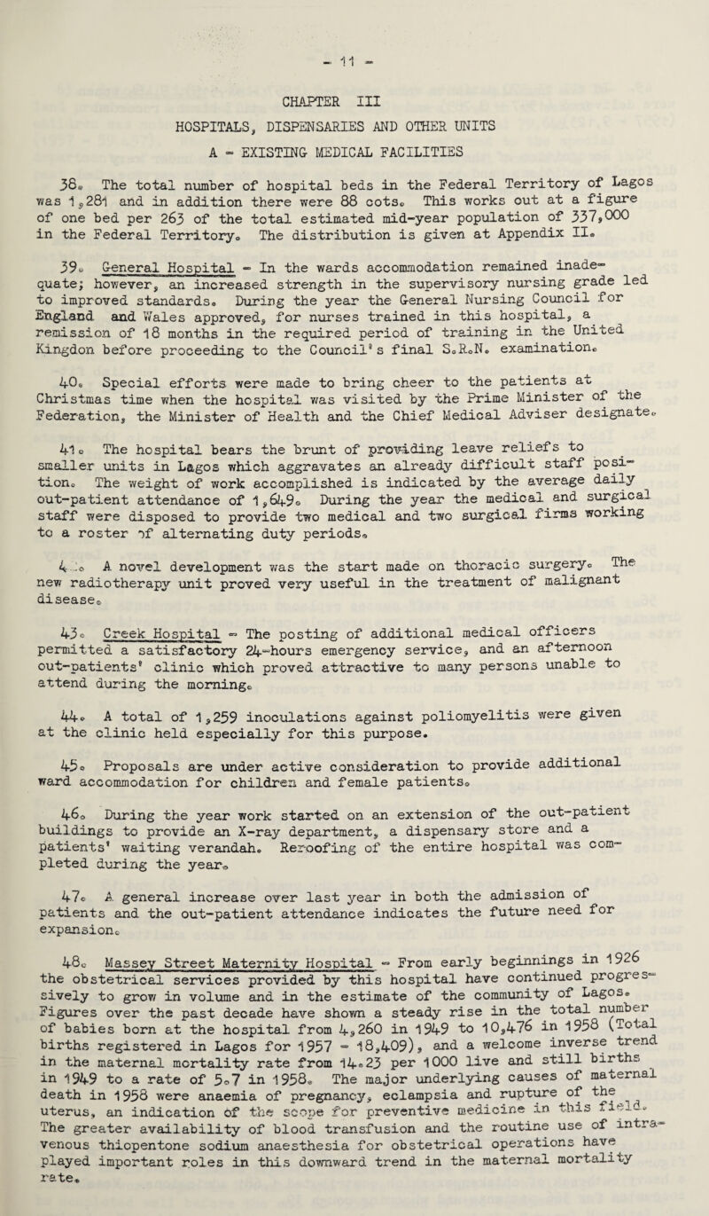 CHAPTER III HOSPITALS, DISPENSARIES AND OTHER UNITS A » EXISTING MEDICAL FACILITIES 38a The total number of hospital beds in the Federal Territory of Lagos was 1,28l arid in addition there were 88 cots© This works out at a figure of one bed per 263 of the total estimated mid-year population of 337sOOO in the Federal Territory® The distribution is given at Appendix II® 39o General Hospital - In the wards accommodation remained inade¬ quate; hov/ever, an increased strength in the supervisory nursing grade led to improved standards® During the year the General Nursing Council for England and Wales approved, for nurses trained in this hospital* a remission of 18 months in the required period of training in the United Kingdon before proceeding to the Council8 s final S0R®N. examination® 406 Special efforts were made to bring cheer to the patients at Christmas time when the hospital Y/as visited by the Prime Minister of the Federation, the Minister of Health and the Chief Medical Adviser designate® 4l o The hospital bears the brunt of providing leave reliefs to smaller units in Lagos which aggravates an already difficult staff posi¬ tion® The weight of work accomplished is indicated by the average daily out-patient attendance of 1,649© During the year the medical and surgical staff were disposed to provide two medical and two surgical firms working to a roster of alternating duty periods* 4 do A novel development y/as the start made on thoracic surgery® The new radiotherapy unit proved very useful in the treatment of malignant disease* 43© Creek Hospital - The posting of additional medical officers permitted a satisfactory 24-hours emergency service, and an afternoon out-patients8 clinic which proved attractive to many persons unable to attend during the morning® 44® A total of 1,259 inoculations against poliomyelitis were given at the clinic held especially for this purpose. 45o Proposals are under active consideration to provide additional wa.rd accommodation for children and female patients® 46® During the year work started on an extension of the out-patient buildings to provide an X-ray department, a dispensary store and a patients’ waiting verandah. Reroofing of the entire hospital was com¬ pleted during the year® 47© A general increase over last year in both the admission of patients and the out-patient attendance indicates the future need for expansion® 48c Massey Street Maternity Hospital - From early beginnings in 1926 the obstetrical services provided by this hospital have continued progres¬ sively to grow in volume and in the estimate of the community of Lagos* Figures over the past decade have shown a steady rise in the total number of babies born at the hospital from 4*260 in 1949 to 10,476 in 1958 (Total births registered in Lagos for 1957 = 18,409)* and a welcome inverse trend in the maternal mortality rate from 14®23 per 1000 live and still births in 1949 to a rate of 5©7 in 1958* The major underlying causes of maternal death in 1958 were anaemia of pregnancy, eclampsia and rupture of the uterus, an indication of the scope for preventive medicine in this fiej.~. The greater availability of blood transfusion and the routine use of intra¬ venous thiopentone sodium anaesthesia for obstetrical operations have played important roles in this downward trend in the maternal mortality rate*