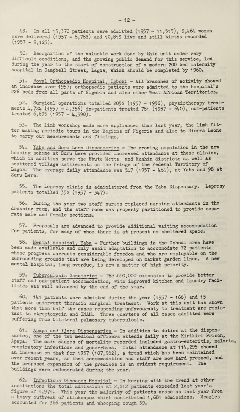 =>= i 2 = 4-9® In all 13*370 patients were admitted (l957 “ 11 s>515) $ 9*464 women were delivered (1957 -» 3*785) and 10,813 live and still births recorded (t 957 - 9*123)® 50o Recognition of the valuable work done by this unit under very difficult conditions, and the growing public demand for this service, led during the year to the start of construction of a modern 200 bed maternity hospital in Campbell Street, Lagoss which should be completed by i960® 51® Royal Orthopaedic Hospitals Igbobi - All branches of activity showed an increase over 1957* orthopaedic patients were admitted to the hospital5s 226 beds from all parts of Nigeria and also other West African Territories# 520 Surgical operations totalled 2052 (l957 - 1956)* physiotherapy treat¬ ments 4*724 (i937 = 4*556) in-patients treated ?8l (i957 ~ 640)* out-patients treated 6.,695 (l957 - 4*390)o 53o The limb workshop ms.de more appliances than last year,, the limb fit¬ ter making periodic tours in the Regions of Nigeria and also to Sierra Leone to carry out measurements and fittings® 54o Yaba and Suru Lere Dispensaries => The growing population in the new housing scheme at Suru Lere provided increased attendance at these clinics, which in addition serve the Ebute Metta and Mushin districts as well as scattered village settlements on the fringe of the Federal Territory of Lagos® The average daily attendance was 547 (l957 4&4)* at Yaba and 98 at Suru Lere® 55® The Leprosy clinic is administered from the Yaba Dispensary® Leprosy patients totalled 352 (1957 - 347)0 560 During the year two staff nurses replaced nursing attendants in the dressing room, and the staff room was properly partitioned to provide sepa¬ rate male and female sections® 57® Proposals are advanced to provide additional waiting accommodation for patients, for many of whom there is at present no sheltered spacer 58® Mental Hospital,, Yaba — Further buildings in the Oshodi area have been made available and only await adaptation to accommodate 72 patients whose progress warrants considerable freedom and who are employable on the surrounding grounds that are being developed on market garden lines® A new mental hospital, long overdue, is now a matter of high priority® 59c Tuberculosis Sanatorium - The £10,000 extension to provide better staff and out-patient accommodation, with improved kitchen and laundry faci¬ lities was well advanced by the end of the year® 60® 141 patients were admitted during the year (l957 - l66) and 15 patients underwent thoracic surgical treatment® Work at this unit has shown that more than half the cases resncnding unfavourably to treatment are resis¬ tant to streptomycin and INAHo Three quarters of all cases admitted were suffering from bilateral pulmonary tuberculosis® 6lo Apapa and Ijora Dispensaries °° In addition to duties at the dispen¬ saries, one of the two medical officers attends daily at the Kirikiri Prison, Apapa® The main causes of mortality recorded included gastro-enteritis, malaria, respiratory infections and gonorrhoea® Total attendance at 114*295 showed an increase on that for 1957 (107*962), a trend which has been maintained over recent years, so that accommodation and staff are now hard pressed, and the proposed expansion of the premises is an evident requirement® The buildings were redecorated,, (hiring the year® 62c Infections Diseases Hospital « In keeping with the trend at other institutions the total admissions at 2,212 patients exceeded last year's figure of 1,971* This year the majority of patients arose as last year from a heavy outbreak of chickenpox which contributed 1,68l admissions® Measles accounted for 366 patients and whooping cough 39®