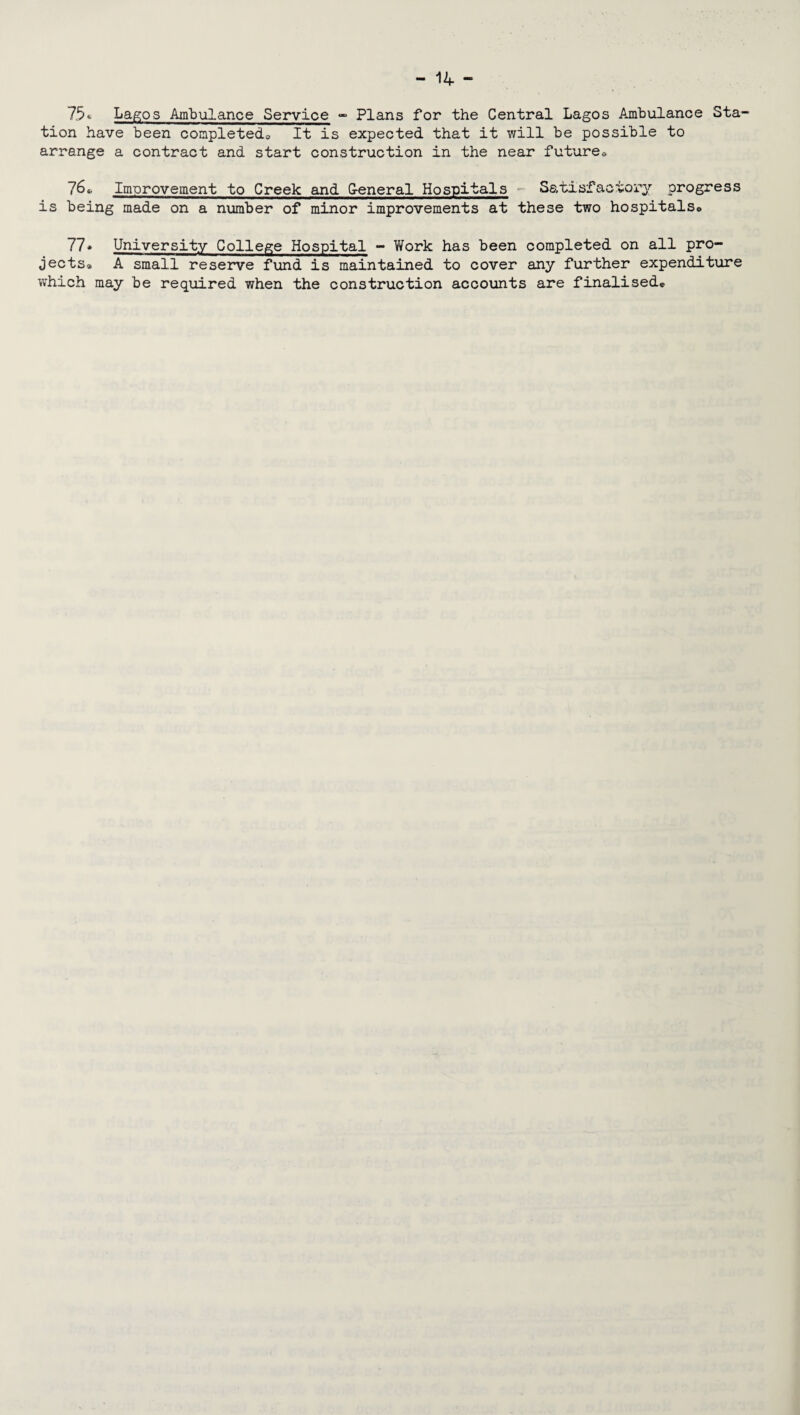 75« Lagos Ambulance Service - Plans for the Central Lagos Ambulance Sta¬ tion have been completed, It is expected that it will be possible to arrange a contract and start construction in the near future» 76, Improvement to Creek and G-eneral Hospitals Satisfactory progress is being made on a number of minor improvements at these two hospitals, 77* University College Hospital - Work has been completed on all pro¬ jects® A small reserve fund is maintained to cover any further expenditure which may be required when the construction accounts are finalised®