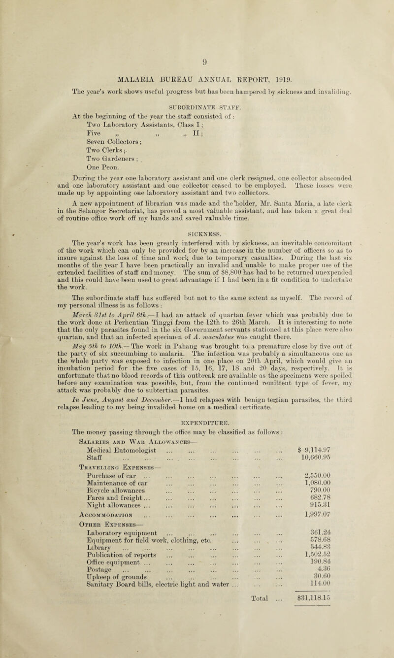 MALARIA BUREAU ANNUAL REPORT, 1919. The year’s work shows useful progress but has been hampered by sickness and invaliding. SUBORDINATE STAFF. At the beginning of the year the stall' consisted of .- Two Laboratory Assistants, Class I; Five „ „ „ II; Seven Collectors; Two Clerks ;• Two Gardeners ; One Peon. During the year one laboratory assistant and one clerk resigned, one collector absconded and one laboratory assistant and one collector ceased to be employed. These losses were made up by appointing one laboratory assistant and two collectors. A new appointment of librarian was made and tlieffiolder, Mr. Santa Maria, a late clerk in the Selangor Secretariat, has proved a most valuable assistant, and has taken a great deal of routine office work off my hands and saved valuable time. SICKNESS. The year’s work has been greatly interfered with by sickness, an inevitable concomitant of the work which can only be provided for by an increase in the number of officers so as to insure against the loss of time and work due to temporary casualties. During the last six months of the year I have been practically an invalid and unable to make proper use of the extended facilities of staff and money. The sum of $8,800 has had to be returned unexpended and this could have been used to great advantage if I had been in a fit condition to undertake the work. The subordinate staff has suffered but not to the same extent as myself. The record of my personal illness is as follows : March 31st to April 6th.— I had an attack of quartan fever which was probably due to the work done at Perhentian Tinggi from the 12th to 26tli March. It is interesting to note that the only parasites found in the six Government servants stationed at this place were also quartan, and that an infected specimen of A. maculatus was caught there. May 6th to 10th — The work in Pahang was brought to a premature close by live out of the party of six succumbing to malaria. The infection was probably a simultaneous one as the whole party was exposed to infection in one place on 20th April, which would give an incubation period for the five cases of 15, 16, 17, 18 and 20 days, respectively. It. is unfoi’tunate that no blood records of this outbreak are available as the specimens were spoiled before any examination was possible, but, from the continued remittent type of fever, my attack was probably due to subtertian parasites. In June, August and December.—I had relapses with benign tertian parasites, the third relapse leading to my being invalided home on a medical certificate. EXPENDITURE. The money passing through the office may be classified as follows : Salaries and War Allowances— Medical Entomologist ... ... ... ... ... ... $ 9,114.97 Staff .. . 10,660.95 Travelling Expenses — Purchase of car ... ... ... ... ... ... ... 2,550.00 Maintenance of car ... ... ... ... ... ... 1,080.00 Bicycle allowances ... ... ... ... ... ... 790.00 Fares and freight... ... ... ... ... ... ... 682.78 Night allowances ... ... ... ... ... ... ... 915.81 Accommodation ... ... ... ... ... ... ... 1,997.07 Other Expenses— Laboratory equipment ... ... ... ... ... ... 361.24 Equipment for field work, clothing, etc. ... ... _ ... 578.68 Library ... ... ... ... ... ... ... ... 544.83 Publication of reports ... ... ... ... ... ... 1,502.52 Office equipment ... ... ... ... ... ... ... 190.84 Postage ... ... ... ... ... ... ... ... 4.36 LTpkeep of grounds ... ... ... ... ... ... 30.60 Sanitary Board bills, electric light and water ... ... ... 114.00 Total ... $31,118.15