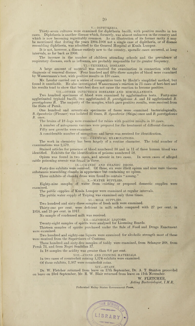 V.—DIPHTHERIA. Thirty-seven cultures were examined for diphtheria bacilli, with positive results in ten cases. Diphtheria is another disease which, formerly, was almost unknown in the country and which is now becoming regrettably common. As an illustration of its former rarity it may be mentioned that during the years 1904-1908 not a single case of diphtheria, or of disease resembling diphtheria, was admitted to the General Hospital at Kuala Lumpur. It is not, however, a disease entirely new to the country, sporadic cases occurred, at long intervals, as far back as 1906. The increase in the number of .children attending schools and the prevalence of respiratory diseases, such as influenza, are probably responsible for its greater frequency. VI.—VENEREAL DISEASES. A large amount of material was received for examination in connection with the diagnosis of venereal disease. Four hundred and fifty-three samples of blood were examined by Wassermann’s test, with positive results in 170 cases. Mr. Lesslar carried out a series of comparative tests by Hecht’s simplified method, but found it unreliable. He also investigated Wassermann’s reaction in 75 cases of beri-beri and his results tend to show that beri-beri does not cause the reaction to become positive. VII.—OTHER INFECTIOUS DISEASES AND MISCELLANEOUS. Two hundred specimens of blood were examined by agglutination tests. Forty-nine agglutinated typhoid bacilli, two agglutinated B. paratyplioms A. and 12 agglutinated B. paratyphosus B. The majority of the samples, which gave positive results, were received from the State of Perak. One hundred and seventy-six specimens of fasces were examined bacteriologically, B. dysenterise (Flexner) was isolated 21 times, B. dysenterise (Shiga) once and B. paratyphosus B. once. The brains of 18 dogs were examined for rabies with positive results in 10 cases, A number of autogenous vaccines were prepared for the treatment of different diseases. Fifty new growths were examined. A considerable number of mosquitoes and larvae was received for identification. viii.—Chemical examinations. The work in chemistry has been largely of a routine character. The total number of examinations was 2,579. Stained articles for presence of blood numbered 38 and in 11 of these human blood was identified. Exhibits for the identification of poisons numbered 58. Opium was found in two cases, and arsenic in two cases. In seven cases of alleged cattle poisoning arsenic was found in three. ' IX.—CIIANDU AND CHANDU DROSS. Forty-five exhibits were received. Of these, six were illicit opium and nine were viscous substances resembling chandu in appearance but containing no opium. Three exhibits of chandu dross were found to contain “ amang.” X—WATER SUPPLIES. Eighty-nine samples of water from existing or proposed domestic supplies were examined. The public supplies of Kuala Lumpur were examined at regular intervals. The public water supply of Taiping was examined only three times. XI.—MILK SUPPLIES. Two hundred and sixty-three samples of fresh milk were examined. Thirty-one per cent, were deficient in milk solids compared with 27 per cent, in 1918, and 25 per cent, in 1917. No sample of condensed milk was received. XII.—ALCOHOLIC LIQUORS. Twenty-eight samples of spirits were analysed for Licensing Boards. Thirteen samples of spirits purchased under the Sale of Food and Drugs Enactment were examined. Two hundred and eighty-one liquors were examined for alcoholic strength most of these were received from the Supervisors of Customs. Three hundred and sixty-five samples of toddy were examined, from Selangor 268, from Perak 73, and from Negri Sembilan 17. In 18 samples the acidity was greater than 0.8 per cent. XIII— COINS AND COINING MATERIALS. Iii two cases of counterfeit coining 1,374 exhibits were examined. Of these exhibits, 1,367 were counterfeit coins. XIV—STAFF. Dr. W. Fletcher returned from leave on 17th September, Dr. A. T. Stanton proceeded on leave on 23rd September, Mr. R. W. Blair returned from leave on lltli November. W. FLETCHER, Acting Bacteriologist, I.M.R, Federated Malay States Government Press.