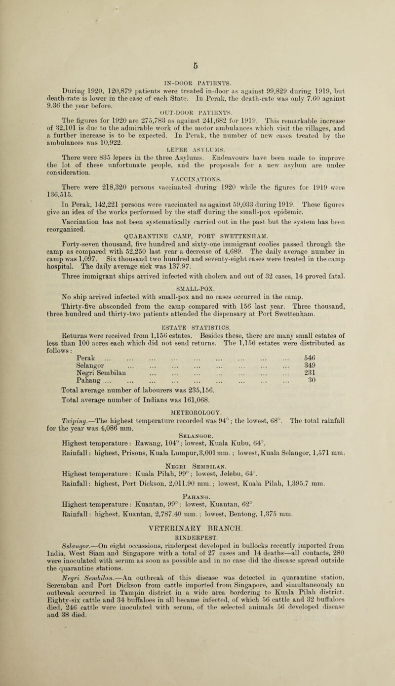 IN-DOOR PATIENTS. During 1920, 120,879 patients were treated in-door as against 99,829 during 1919, but death-rate is lower in the case of each State. In Perak, the death-rate was only 7.60 against 9.36 the year before. OUT-DOOR PATIENTS. The figures for 1920 are 275,783 as against 241,682 for 1919. This I’einarkable increase of 32,101 is due to the admirable work of the motor ambulances which visit the villages, and a further increase is to be expected. In Perak, the number of new cases treated by the ambulances was 10,922. LEPER ASYLUMS. There were 835 lepers in the three Asylums. Endeavours have been made to improve the lot of these unfortunate peojde, and the proposals for a new asylum are under consideration. VACCINATIONS. There were 218,320 persons vaccinated during 1920 while the figures for 1919 were 136,515. In Perak, 142,221 persons were vaccinated as against 59,033 during 1919. These figures give an idea of the works performed by the staff during the small-pox epidemic. Vaccination has not been systematically carried out in the past but the system has been reorganized. QUARANTINE CAMP, PORT SVVETTENHAM. Forty-seven thousand, five hundred and sixty-one immigrant coolies passed through the camp as compared with 52,250 last year a decrease of 4,689. The daily avei’age number in camp was 1,097. Six thousand two hundred and seventy-eight cases were treated in the camp hospital. The daily average sick was 137.97. Three immigrant ships arrived infected with cholera and out of 32 cases, 14 proved fatal. SMALL-POX. No ship arrived infected with small-pox and no cases occurred in the camp. Thirty-five absconded from the camp compared with 156 last year. Three thousand, three hundred and thirty-two patients attended the dispensary at Port Swettenham. ESTATE STATISTICS. Eeturns were received from 1,156 estates. Besides these, there are many small estates of less than 100 acres each which did not send returns. The 1,156 estates were distributed as follows: Perak Selangor Negri Sembilan Pahang ... 546 349 231 30 Total average number of labourers was 235,156. Total average number of Indians was 161,068. METEOROLOGY. Taiping.—The highest temperature recoi’ded was 94° ; the lowest, 68°. The total rainfall for the year was 4,086 mm. Selangor. Highest temperature: Eawang, 104°; lowest, Kuala Kubu, 64°. Rainfall: highest, Prisons, Kuala Lumpur,3,001 mm,; lowest, Kuala Selangor, 1,571 mm. Negri Semrilan. Highest temperature: Kuala Pilah, 99°; lowest, Jelebu, 64°. Rainfall: highest, Poi’t Dickson, 2,011.90 mm.; lowest, Kuala Pilah, 1,395.7 mm. Pahang. Highest temperature: Kuantan, 99°; lowest, Kuantan, 62°. Rainfall: highest, Kuantan, 2,787.40 mm.; lowest, Beutong, 1,375 mm. VETERINARY BRANCH. RINDERPEST. Selangor.—On eight occassions, rinderpest developed in bullocks recently imported from India, West Siam and Singapore with a total of 27 cases and 14 deaths—all contacts, 280 w'ere inoculated with serum as soon as possible and in no case did the disease spread outside the quarantine stations. Negri Sembilan.—An outbreak of this disease was detected in quarantine station, Seremban and Port Dickson from cattle imported from Singapore, and simultaneously an outbreak occurred in Tampin district in a wide area bordering to Kuala Pilah district. Eighty-six cattle and 34 buffaloes in all became infected, of which 56 cattle and 32 butfaloes died, 246 cattle were inocidated with .serum, of the selected animals 56 developed disease and 38 died.