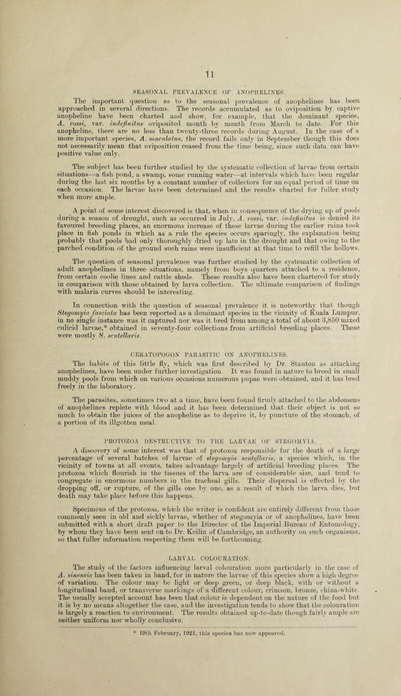 SEASONAL PREVALENCE OF ANOPHELINES. The important question as to the seasonal prevalence of anophelines has been approached in several directions. The records accumulated as to oviposition by captive anopheline have been charted and show, for example, that the dominant species, A. rossi, var. indefinitiis oviposited month by month from March to date. For this anopheline, there are no less than twenty-three records during August. In the case of a more important species, A. macnlatus, the record fails only in September though this does not necessarily mean that oviposition ceased from the time being, since such data can have positive value only. The subject has been further studied by the systematic collection of larvae from certain situations—a fish pond, a swamp, some running water—at intervals which have been regular during the last six months by a constant number of collectors for an equal period of time on each occasion. The larvae have been determined and the results charted for fuller study when more ainple. A point of some interest discovered is that, when in consequence of the drying up of pools during a season of drought, such as occurred in July, A. rossi, var. indefinifus is denied its favoured breeding places, an enormous increase of these larvae during the earlier rains took place in fish ponds in which as a rule the species occurs sparingly, the explanation being probably that pools had only thoroughly dried up late in the drought and that owing to the parched condition of the ground such rains were insufficient at that time to refill the hollows. The question of seasonal prevalence was further studied by the systematic collection of adult anophelines in thi’ee situations, namely from boys quarters attached to a residence, from certain coolie lines and cattle sheds. These results also have been chartered for study in comparison with those obtained by larva collection. The ultimate comparison of findings Avith malaria curves should be interesting. In connection with the question of seasonal prevalence it is noteworthy that though Stegomyia fasciata has been reported as a dominant species in the vicinity of Kuala Lumpur, in no single instance Avas it captured nor was it bred from among a total of about 3,850 mixed culicid larvae,* obtained in seventy-four collections from artificial breeding places. These Avere mostly S', scutellaris. CERATOFOGON PARASITIC ON ANOPHELINES. 'I'he habits of this little fly, Avhich Avas first described by Dr. Stanton as attacking anophelines, have been under further investigation. It AA\as found in nature to breed in small muddy pools from Avhich on various occasions numerous pupae Avere obtained, and it has bred freely in the laboratory. The parasites, sometimes two at a time, have been found firmly attached to the abdomens of anophelines replete Avith blood and it has been determined that their object is not so much to obtain the juices of the anopheline as to deprive it, by puncture of the stomach, of a portion of its illgotteu meal. PROTOZOA DESTRUCTIVE TO THE LARVAE OF STEGOMYIA. A discovery of some interest Avas that of protozoa responsible for the death of a large percentage of several batches of larvae of stegomyia scutellaris, a species Avhich, in the vicinity of towns at all events, takes advantage largely of artificial breeding places. The protozoa which flourish in the tissues of the larva are of considerable size, and tend to congregate in enormous numbers in the tracheal gills. 'Their dispersal is effected by the dropping off, or rupture, of the gills one l>y one, as a result of which the larva dies, Init death may take place before this happens. Specimens of the protozoa, Avhich the writer is confident are entirely different from those commonly seen in old and sickly larvae, Avhether of stegomyia or of anophelines, haA'e been submitted Avith a short draft paper to the Director of the Imperial Bureau of Entomology, by Avhom they haA e been sent on to Dr. Keilin of Cambridge, an authority on such organisms, so that fuller information respecting them Avill be forthcoming. LARVAL COLOURATION. The study of tiie factors influencing larval colouration more particularly in the case of A, sinensis has been taken in hand, for in nature the larvae of this species shoAV a high degree of variation. The colour may be light or deep green, or deep black, Avith or Avithout a longitudinal band, or transverse markings of a different colour, crimson, bronze, china-Avhite. 'rhe usually accepted account has been that colour is dependent on the nature of the food but it is by no means altogether the case, and the inA^estigation tends to shoAv that the coloui’ation is largely a reaction to environment. The residts obtained up-to-date though fairly ample are neither uniform nor Avholly conclusive. * I9tli February, 1921, tliis species has now appeai’ecL