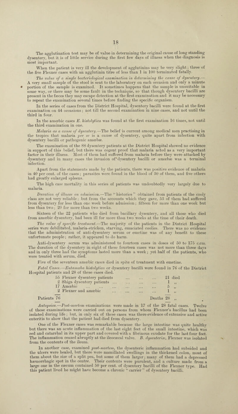 The agglutination test may be of value in determining the original cause of long standing dysentery, but it is of little service during the first few days of illness when the diagnosis is most important. When the patient is very ill the development of agglutinins may be very slight; three of the five Flexner cases with an agglutinin titre of less than 1 in 100 terminated fatally. The value of a single bacteriological examination in determining the cause of dysentery.— A very small sample of the stool is sent to the laboi’atory on each occasion and only a minute • portion of the sample is examined. It sometimes happens that the sample is unsuitable in some way, or there may be some fault in the technique, so that though dysentery bacilli are present in the faeces they may escape detection at the first examination and it may be necessary to repeat the examination several times before finding the specific organism. In the series of cases from the District Hospital, dysentery bacilli were found at the first examination on 44 occasions; not till the second examination in nine cases, and not until the third in four. In the amoebic cases E. histolytica was found at the first examination 16 times, not until the third examination in one. Malaria as a cause of dysentery.—The belief is current among medical men practising in the tropics that malaria per se is a cause of dysentery, quite apart from infection with dysentery bacilli or pathogenic amoebse. The examination of the 88 dysentery patients at the District Hospital showed no evidence in support of this belief, but there was cogent proof that malaria acted as a very important factor in their illness. Most of them had suffered from malaria before they were attacked by dysentery and in many cases the invasion of’dysentery bacilli or amoebse was a terminal infection. Apart from the statements made by tlie patients, tliere was positive evidence of malaria in 40 per cent, of the cases; parasites were found in the blood of 30 of them, and five others had greatly enlarged spleens. The high case mortality in this series of patients was undoubtedly very largely due to malaria. Duration of illness on admission.—The “ histories ” obtained from patients of the cooly class are not very reliable; but from the accounts which they gave, 53 of them had suffered from dysentery for less than one week before admission; fifteen for more than one week but less than two; 20 for more than two weeks. Sixteen of the 22 patients who died from bacillary dysentery, and all those who died from amoebic dysentery, had been ill for more than two weeks at the time of their death. The value of specific treatment.—The majority of the patients in the District Hospital series were debilitated, malaria-stricken, starving, emaciated coolies. There was no evidence that the administration of anti-dysentery serum or emetine was of any benefit to these unfortunate people; rather, it appeared to do harm. Anti-dysentery serum was administered to fourteen cases in doses of 50 to 175 c.cni. The duration of the dysentery in eight of these fourteen cases was not more than three days and in only three had the symptoms lasted more than a week; yet half of the patients, who were treated with serum, died. Five of the seventeen amoebic cases died in spite of treatment with emetine. Fatal Cases.—Entamoeba histolytica or dysentery bacilli were found in 76 of the District Hospital patieiits and 28 of these cases died. 55 Flexner dysentery patients ... ... ... 21 died 2 Shiga dysentery patients ... ... ... ... 1 ,, 17 Amoebic ... ... ... ... ... ... 5 „ 2 Flexner and amoebic ... ... ... ... 1 „ Patients 76 Deaths 28 „ Autopsies.—Post-mortem examinations were made in 17 of the 28 fatal cases. Twelve of these examinations were carried out on persons from whom Flexner’s bacillus liad been isolated during life ; but, in only six of these cases was there evidence of extensive and active enteritis to show that the patient had died from dysentery. One of the Flexner cases was remarkable because the large intestine was quite healthy but there was an acute inflammation of the last eight feet of the small intestine, which was I’ed and catarrhal in its upper part and covered with a fibrinous exudate for the last four feet. The intiammation ceased abruptly at the ileocsecal valve. B. dysenteric, Flexner was isolated from the contents of the ileum. In another case, examined post-mortem, the dysenteric inflainniation had subsided and the ulcers were healed, but there were mamillated swellings in the thickened colon, most of them about the size of a split pea, but some of them larger; many of them had a depressed haemorrhagic spot in the centre. Their contents were purulent, and a culture made from a large one in the caecum contained 50 per cent, of dysentery bacilli of the Flexner type. Had this patient lived he might have become a chronic “ carrier ” of dysentery bacilli.