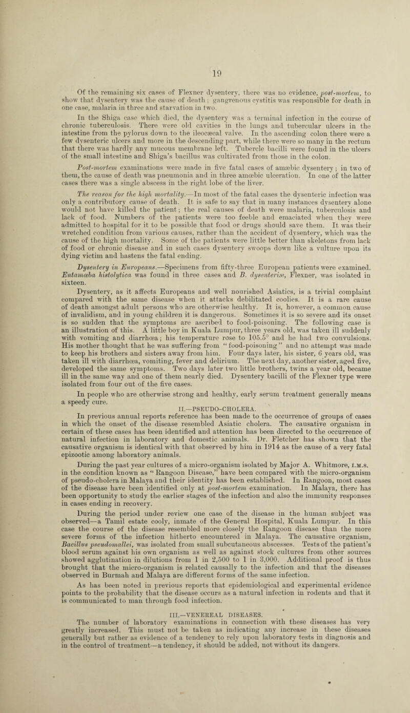 Of the remaining six cases of Flexner dysentery, there was no evidence, post-mortem, to sliow tliat dysentery was the cause of deatli; gangrenous cystitis was responsible for death in one case, malaria in three and starvation in two. In the Shiga case which died, the dysentery was a terminal infection in the course of chronic tuberculosis. There were old cavities in the lungs and tubercular ulcers in the intestine from the pylorus down to the ileocsecal valve. In the ascending colon there were a few dysenteric ulcers and more in the descending part, while there were so many in the rectum that there was hardly any mucous membrane left. Tubercle bacilli were found in the ulcers of the small intestine and Shiga’s bacillus was cultivated from those in the colon. Post-mortem examinations w'ere made in five fatal cases of amsebic dysentery ; in two of thein, the cause of deatli was pneumonia and in three amoebic ulceration. In one of the latter cases there was a single abscess in the I’iglit lobe of the liver. The reason for the high mortality.—In most of the fatal cases the dysenteric infection was only a contributory cause of death. It is safe to say that in many instances dysentery alone Avould not have killed the patient; the real causes of death were malaria, tuberculosis and lack of food. Numbers of the patients were too feeble and emaciated when thev were admitted to hospital for it to be possible that food or drugs should save them. It was their wi’etched condition from various causes, rather than the accident of dysentery, which was the cause of the high mortality. Some of the patients were little better than skeletons from lack of food or chronic disease and in such cases dysentery swoops down like a vulture upon its dying victim and hastens the fatal ending. Dysentery in Europeans.—Specimens from fifty-three European patients were examined, Entamoeha histolytica was found in three cases and B. dysenterice, Flexner, was isolated in sixteen. Dysentery, as it affects Europeans and well nourished Asiatics, is a trivial complaint compared with the same disease when it attacks debilitated coolies. It is a rare cause of death amongst adult persons who are otherwise healthy. It is, however, a common cause of invalidism, and in young children it is dangerous. Sometimes it is so severe and its onset is so sudden that the symptoms are ascribed to food-poisoning. The following case is an illustration of this. A little boy in Kuala Lumpur, three years old, was taken ill suddenly with vomiting and diarrhoea; his temperature rose to 105.5° and he had two convulsions. His mother thought that he was suffering from “food-poisoning” and no attempt was made to keep his brothers and sisters away from him. Four days later, his sister, 6 years old, was taken ill with diarrhoea, vomiting, fever and delirium. The next day, another sister, aged five, developed the same symptoms. Two days later two little brothers, twins a year old, became ill in the same way and one of them nearly died. Dysentery bacilli of the Flexner type were isolated from four out of the five cases. In people who are otherwise strong and healthy, early serum treatment generally means a speedy cure. II.—PSEUDO-CHOLERA. In previous annual reports reference has been made to the occui’rence of groups of cases in which the onset of the disease resembled Asiatic cholera. The causative oi’ganism in certain of these cases has been identified and attention has been directed to the occurrence of natural infection in laboratory and domestic animals. Dr. Fletcher has shown that the causative organism is identical with that observed by him in 1914 as the cause of a very fatal epizootic among laboratory animals. During the past year cultures of a micro-organism isolated by Major A, Whitmore, i.m.s. in the condition known as “ Rangoon Disease,” have been compared with the micro-organism of pseudo-cholera in Malaya and their identity has been established. In Rangoon, most cases of the disease have been identified only at post-mortem examination. In Malaya, there has been opportunity to study the earlier stages of the infection and also the immunity responses in cases ending in recovery. During the period under review one case of the disease in the human subject was observed—a Tamil estate cooly, inmate of the G-eneral Hospital, Kuala Lumpur. In this case the course of the disease resembled more closely the Rangoon disease than the more severe forms of the infection hitherto encountered in Malaya. The causative organism. Bacillus pseudomallei, was isolated from small subcutaneous abscesses. Tests of the patient’s blood serum against his own organism as well as against stock cultures from other sources showed agglutination in dilutions from I in 2,500 to I in 3,000. Additional proof is thus brought that the micro-organism is related causally to the infection and that the diseases observed in Burmah and Malaya are different forms of the same infection. As has been noted in previous reports that epidemiological and experimental evidence points to the probability that the disease occurs as a natural infection in rodents and that it is communicated to man through food infection. III.—VENEREAL DISEASES. The number of laboratory examinations in connection with these diseases has very greatly increased. This must not be taken as indicating any increase in these diseases generally but rather as evidence of a tendency to rely upon laboratory tests in diagnosis and in the control of treatment—a tendency, it should be added, not without its dangers.