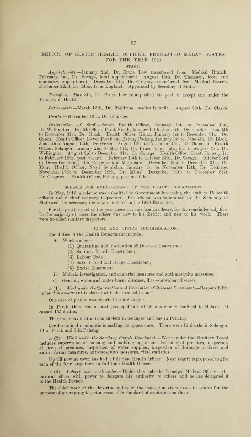 REPORT OF SENIOR HEALTH OFFICER, FEDERATED MALAY STATES, FOR THE YEAR 1920. STAFF, Appointments.—January 2nd, Dr. Bruce Low transferred from Medical Branch. February 2nd, Dr. Savage, local appointment. August 12th, Dr. Thomson, local and temporary appointment. December 9th, Dr. Cosgrave transferred from Medical Branch. December 22nd, Dr. Moir, from England. Appointed by Seci’etary of State. Transfers.—May 8th, Dr. Bruce Low relinquished his post to accept one under the Ministry of Health. Retirements.—March 13th, Dr. Meldrum, medically unfit. August 28th, Dr. Clarke. Deaths.—November 19th, Dr. Delmege. Distribution of Staff.—Senior Health Officer, January 1st to December 31st, Dr. Wellington. Health Officer, Perak North, January 1st to June 4th, Dr. Clarke. June 4th to December 31st, Dr. Black. Health Officer, Kinta, January 1st to December 31st, Dr. Oreen. Health Officer, Lower Perak and Batang Padaug, January 1st to June 4th, Dr. Black. June 4th to August 12th, Dr. Grreen. August 1241) to December 31st, Dr. Thomson. Health Officer, Selangor, January 2nd to May 9th, Dr. Bruce Low. May 8th to August 3rd, Dr. Wellington. August 3rd to December 31st, Dr. Savage. Health Officer, Coast, January 1st to February 16th, post vacant. February 16th to October 23rd, Dr. Savage. October 23rd to December 22nd, Drs. Cosgrave and McDonald. December 22nd to December 31st, Dr. Moir. Health Officer, Negri Sembilan, January 1st to November 17th, Dr. Delmege. November 17th to December 12th, Dr. Milne. December 12th to December 31st, Di’. Cosgrave. Health Officer, Pahang, post not filled. SCHEME FOE ENLARGEMENT OF THE HEALTH DEPARTMENT. In May, 1919, a scheme was submitted to Grovernment inereasing the staff to 15 health officers and 8 chief sanitary inspectors. The scheme was sanctioned by the Secretary of State and the necessary items were entered in the 1920 Estimates. For the greater part of the year there were six health officers, for the remainder only five. In the majority of cases the officer was new to his district and new to his work. There were no chief sanitary inspectors. HOUSE AND OFFICE ACCOMMODATION. The duties of the Health Department include : A. Work under— (1) Quarantine and Prevention of Diseases Enactment; (2) Sanitary Boards Enactment; (3) Labour Code; (4) Sale of Pood and Drugs Enactment; (5) Excise Enactment. B. Malaria investigation, anti-malarial measures and anti-mosquito measures. C. General, water and water-borne diseases, flies—prevalent diseases. A (1). Worlc under the Quarantine and Prevention of Diseases Enactment,—Responsibility under this enactment is shared with the medical branch. One case of plague was reported from Selangor. In Perak, there was a small-pox epidemic Avhich was chiefly confined to Malays. It caused 155 deaths. There were six deaths from cholera in Selangor and one in Pahang. Cerebro-spiual meningitis is making its appearance. There were 12 deaths in Selangor, 10 in Perak and 1 in Pahang. A (2). Worli under the Sanitary Boards Enactment.—Work under the Sanitary Board includes supervision of housing and building operations, licensing of premises, inspection of licensed pi'emises, inspection of water supplies, inspection of drainage, malaria and anti-malarial measures, anti-mosquito measures, vital statistics. Up till now no town has had a full time Health Officer. Next year it is proposed to give each of the four large towns a full time Health Officer. A (3). Labour Code, worlc under.—Under this code the Principal Medical Officer is the medical officer with power to delegate his authority to others, and he has delegated it to the Health Branch. The chief work of the department lies in the inspection visits made to estates for the purpose of attempting to get a reasonable standard of sanitation on them.