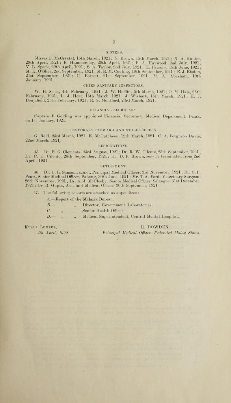 SISTERS. Misses C. McCrystal, 15th March, 1921; S. Brown, 15th March, 192 L; N. A. Hunter, 29th April, 1921 ; E. Hammersley, 29th April, 1921; E. A. Haywood, 2nd July, 1921; V. L. Spark, 29th April, 1921; S. A. Taylor, 2nd July, 1921; H. Parsons, 18tli June, 1921; M. K. O’Shea, 2nd September, 1921; M. E. M. Couling, 16th September, 1921; E. J. Risdon, 21st September, 1921 ; C. Borrett, 21st September, 1921; M. A. Abraham, 19th January, 1921. CHIEF SANITARY INSPECTORS. W. H. Scott, 4th February, 1921; J. W. Hofflin, 5th March, 1921; O. M. Hale, 25th February, 1921 ; L. J. Hort, i 5th March, 1921; J. Wishart, 15th March, 1921 ; H. J. Benjafield, 25th February, 1921 ; E. G. Montford, 23rd March, 1921. FINANCIAL SECRETARY. Captain F. Golding wras appointed Financial Secretary, Medical Department, Perak, on 1st January, 1921. TEMPORARY STEWARD AND STOREKEEPERS. G. Reid, 23rd March, 1921; E. McCutcheon, 12th March, 1921 ; C. A. Ferguson Davie, 22nd March, 1921. RESIGNATIONS. 45. Dr. R. G. Clements, 23rd August, 1921; Dr. R. W. Cilento, 25th September, 1921;. Dr. P. D. Cilento, 26th September, 1921 ; Dr. D. F. Brown, service terminated from 2nd April, 1921. RETIREMENT. 46. Dr. C. L. Sansom, c.m.g.. Principal Medical Officer, 3rd November, 1921: Dr. S. P. Peart, Senior Medical Officer, Pahang, 30th June, 1921; Mr. T.A. Ford, Veterinary Surgeon, 26th November, 1921; Dr. A. J. McClosky, Senior Medical Officer, Selangor, 31st December, 1921; Dr. R. Gupta, Assistant Medical Officer, 30tli September, 1921. 47. The following reports are attached as appendices :— A. —Report of the Malaria Bureau. B. — ,, ,, Director, Government Laboratories. C. — ,, „ Senior Health Officer. D. — ,, ,, Medical Superintendent, Centi’al Mental Hospital. Kuala Lumpur, 4th April, 1922. R. DOYVDEN, Principal Medical Officer, Federated. Malay Staten.