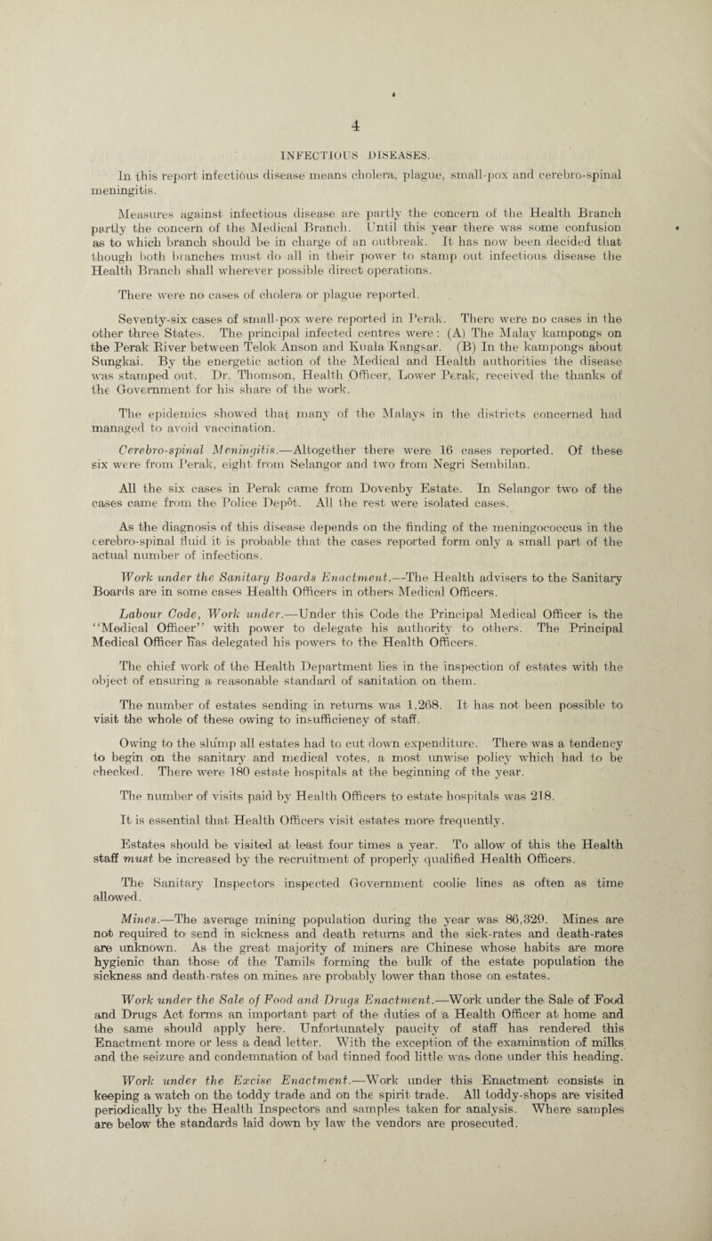 4 INFECTIOUS DISEASES. In. this report infectious disease means cholera, plague, small-pox and cerebro-spinal meningitis. Measures against infectious disease are partly the concern of the Health Branch partly the concern of the Medical Branch. Until this year there was some confusion • as to which branch should be in charge of an outbreak. It has now been decided that though both branches must do all in their power to stamp out. infectious disease the Health Branch shall wherever possible direct operations. There were no cases of cholera or plague reported. Seventy-six cases of small-pox were reported in 1’erak. There were no cases in the other three States. The principal infected centres were : (A) The Malay kampongs on the Perak Biver between Tel ok Anson and Kuala Kangsar. (B) In the kampongs about Sungkai. By the energetic action of the Medical and Health authorities the disease was stamped out. Dr. Thomson, Health Officer, Lower Perak, received the thanks of the Government for his share of the work. The epidemics showed that many of the Malays in the districts concerned had managed to avoid vaccination. Cerebro-spinal Meningitis.—Altogether there were 16 cases reported. Of these six were from Perak, eight from Selangor and two from Negri Sembilan. All the six cases in Perak came from Dovenby Estate. In Selangor two of the cases came from the Police Depot. All the rest were isolated cases. As the diagnosis of this disease depends on the finding of the meningococcus in the cerebro-spinal fluid it is probable that the cases reported form only a small part of the actual number of infections. Work under the Sanitary Boards Enactment.—The Health advisers to the Sanitary Boards are in some cases Health Officers in others Medical Officers. Labour Code, Work under.—Under this Code the Principal Medical Officer is the “Medical Officer” with power to delegate his authority to others. The Principal Medical Officer Has delegated his powers to the Health Officers. The chief work of the Health Department lies in the inspection of estates with the object of ensuring a reasonable standard of sanitation, on them. The number of estates sending in returns was 1,268. It has not been possible to visit the whole of these owing to insufficiency of staff. Owing to the slump all estates had to cut down expenditure. There was a tendency to begin on the sanitary and medical votes, a most unwise policy which had to be checked. There were 180 estate hospitals at the beginning of the year. The number of visits paid by Health Officers to; estate hospitals was 218. It is essential that Health Officers visit estates more frequently. Estates should be visited at least four times a year. To allow of this the Health staff must be increased by the recruitment of properly qualified Health Officers. The Sanitary Inspectors inspected Government coolie lines as often as time allowed. Mines.—The average mining population during the year was 86,329. Mines are not required to1 send in sickness and death returns and the sick-rates and death-rates are unknown. As the great majority of miners are Chinese whose habits are more hygienic than those of the Tamils forming the bulk of the estate' population the sickness and death-rates on mines are probably lower than those on estates. Work under the Sale of Food and Drugs Enactment.—Work under the Sale of Food and Drugs Act forms an important part of the duties of a Health Officer at home and the same should apply here. Unfortunately paucity of staff has rendered this Enactment more or less a dead letter. With the exception of the examination of milks and the seizure and condemnation of bad tinned food little was done under this heading. Work iinder the Excise Enactment.—Work under this Enactment consists in keeping a watch on the toddy trade and on the spirit trade. All toddy-shops are visited periodically by the Health Inspectors and samples taken for analysis. Where samples are below the standards laid down by law the vendors are prosecuted.